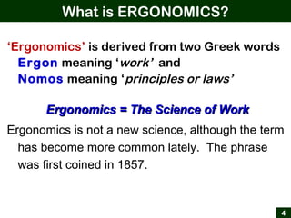 What is ERGONOMICS?
4
‘Ergonomics’ is derived from two Greek words
Ergon meaning ‘work’ and
Nomos meaning ‘principles or laws’
Ergonomics = The Science of WorkErgonomics = The Science of Work
Ergonomics is not a new science, although the term
has become more common lately. The phrase
was first coined in 1857.
 