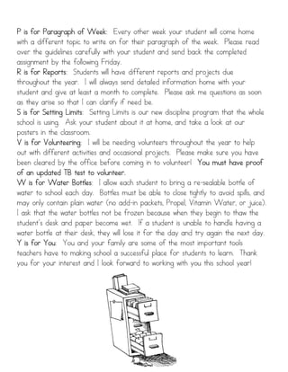 P is for Paragraph of Week Every other week your student will come home
                         Week:
with a different topic to write on for their paragraph of the week. Please read
over the guidelines carefully with your student and send back the completed
assignment by the following Friday.
R is for Reports Students will have different reports and projects due
          Reports:
throughout the year. I will always send detailed information home with your
student and give at least a month to complete. Please ask me questions as soon
as they arise so that I can clarify if need be.
S is for Setting Limits Setting Limits is our new discipline program that the whole
                 Limits:
school is using. Ask your student about it at home, and take a look at our
posters in the classroom.
V is for Volunteering I will be needing volunteers throughout the year to help
          Volunteering:
out with different activities and occasional projects. Please make sure you have
been cleared by the office before coming in to volunteer! You must have proof
of an updated TB test to volunteer.
W is for Water Bottles I allow each student to bring a re-sealable bottle of
                   Bottles:
water to school each day. Bottles must be able to close tightly to avoid spills, and
may only contain plain water (no add-in packets, Propel, Vitamin Water, or juice).
I ask that the water bottles not be frozen because when they begin to thaw the
student’s desk and paper become wet. If a student is unable to handle having a
water bottle at their desk, they will lose it for the day and try again the next day.
Y is for You You and your family are some of the most important tools
          You:
teachers have to making school a successful place for students to learn. Thank
you for your interest and I look forward to working with you this school year!
 