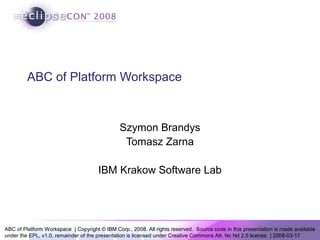 ABC of Platform Workspace | Copyright © IBM Corp., 2008. All rights reserved. Source code in this presentation is made available
under the EPL, v1.0, remainder of the presentation is licensed under Creative Commons Att. Nc Nd 2.5 license. | 2008-03-17
ABC of Platform Workspace
Szymon Brandys
Tomasz Zarna
IBM Krakow Software Lab
 