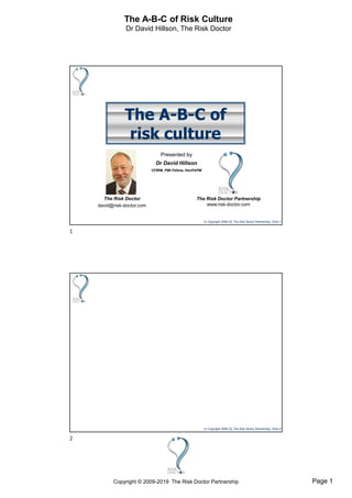 Page 1Copyright © 2009-2019 The Risk Doctor Partnership
The A-B-C of Risk Culture
Dr David Hillson, The Risk Doctor
© Copyright 2009-19, The Risk Doctor Partnership, Slide 1
The A-B-C of
risk culture
Presented by
Dr David Hillson
CFIRM, PMI Fellow, HonFAPM
The Risk Doctor
david@risk-doctor.com
The Risk Doctor Partnership
www.risk-doctor.com
© Copyright 2009-19, The Risk Doctor Partnership, Slide 2
1
2
 
