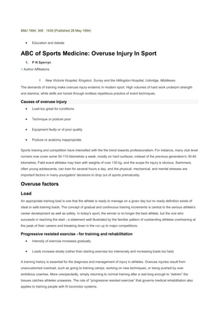 BMJ 1994; 308 : 1430 (Published 28 May 1994) <br />Education and debate<br />ABC of Sports Medicine: Overuse Injury In Sport<br />P N Sperryn<br />+ Author Affiliations<br />New Victoria Hospital, Kingston, Surrey and the Hillingdon Hospital, Uxbridge, Middlesex.<br />The demands of training make overuse injury endemic in modern sport. High volumes of hard work underpin strength and stamina, while skills are honed through endless repetitious practice of event techniques. <br />Causes of overuse injury<br />Load too great for conditions<br />Technique or posture poor<br />Equipment faulty or of poor quality<br />Posture or anatomy inappropriate<br />Sports training and competition have intensified with the the trend towards professionalism. For instance, many club level runners now cover some 50-110 kilometres a week, mostly on hard surfaces, instead of the previous generation's 30-40 kilometres. Field event athletes may train with weights of over 130 kg, and the scope for injury is obvious. Swimmers, often young adolescents, can train for several hours a day, and the physical, mechanical, and mental stresses are important factors in many youngsters' decisions to drop out of sports prematurely. <br />Overuse factors<br />Load<br />An appropriate training load is one that the athlete is ready to manage on a given day but no ready definition exists of ideal or safe training loads. The concept of gradual and continuous training increments is central to the serious athlete's career development as well as safety. In today's sport, the winner is no longer the best athlete, but the one who succeeds in reaching the start - a statement well illustrated by the familiar pattern of outstanding athletes overtraining at the peak of their careers and breaking down in the run up to major competitions. <br />Progressive resisted exercise - for training and rehabilitation<br />Intensity of exercise increases gradually<br />Loads increase slowly (rather than starting exercise too intensively and increasing loads too fast)<br />A training history is essential for the diagnosis and management of injury in athletes. Overuse injuries result from unaccustomed overload, such as going to training camps, working on new techniques, or being pushed by over ambitious coaches. More unexpectedly, simply returning to normal training after a rest long enough to “detrain” the tissues catches athletes unawares. The rule of “progressive resisted exercise” that governs medical rehabilitation also applies to training people with fit locomotor systems.<br />Technique<br />Technique is important to athletes. Axiomatically, the better the technique, the fewer the injuries (and the better the performance). Hence, if a doctor's role does not extend into coaching, he or she should at least recognise the need to refer an injured athlete to a competent event coach to clear up the current injury and to prevent its otherwise almost inevitable recurrence. <br />Preventing overuse injury<br />Recognise and correct poor technique or posture<br />Check fit and appropriateness of equipment<br />Warm up and stretch before and after sport<br />Gradually increase intensity and duration of practice<br />Posture<br />Posture is a key factor underlying injury related to movement, something long known in industrial medicine. There is often conflict between athletes' anatomy and the demands of their sports. In runners certain limb alignments and movement patterns predispose to injury. The importance of recognising such injuries is that their correction depends more on mechanical adjustment of running action than on medicine or physiotherapy. <br />Equipment<br />Equipment causes many overuse injuries, from arm strains due to faulty rackets to blisters from shoes, and equipment manufacturers are never far from the thoughts of sports physicians. <br />Combinations of factors<br />These factors - load, technique, posture, and equipment - may combine to cause pain and can be adjusted synergistically in treatment. For instance, knee pain in cyclists may be associated with cycling on a bicycle with a low saddle. Raising the saddle may relieve the symptoms by allowing the straighter leg action to balance better the strength of the quadriceps components and improve patellar tracking. Similar considerations apply to the backache that is common in cyclists, where judicious adjustments - up or down - of the saddle alter symptoms. <br />Types of overuse injury<br />Aids to diagnosing stress fracture<br />History of training<br />Pain on ultrasound therapy<br />Plain x ray film<br />Technetium bone scan<br />Computed tomogram<br />Tissues prone to overuse injury<br />Bones (stress fractures or metabolic overactivity)<br />Joints (soreness, tenderness, restricted movement, effusions)<br />Ligaments (overstrain)<br />Muscles (stiffness, (enthesiopathy rhabdomyolysis) at junctions with bones)<br />Tendons (overstrain, tenosynovitis)<br />Bone<br />Bone suffers from overt stress fractures. Stress fractures are recognised by their history of localised “crescendo” type pain related to exercise. Early plain films are normal, although painful response to localised therapeutic ultrasound is a diagnostic pointer. It is essential to treat a stress fracture by rest from the causal activity. This must be continued after the usual early pain relief, which may give a falsely good picture and encourage resumption of training.<br />More worrying for the clinician is the range of stress or overload lesions falling short of plain x ray film diagnosis. This may show a more diffuse metabolic overactivity on technetium scanning in line with more widespread bone overload. The tibia may show this diffuse pattern in some runners with shin soreness. This must be separated from long flexor strain or compartment syndromes. The practical implication is that the “tibial overload syndrome” needs a very protracted spell of rest from loading. As this probably means a year off running, the athlete is entitled to scanning “proof” of diagnosis before such a long rest sentence.<br />Joints<br />Joints may become sore after exertion such as running on hard pitches in stiff boots. Clinically there may be joint tenderness and restricted movement. More serious lesions, such as infection or the adolescent hip disorders, must be excluded but a clear history of inappropriate overload is a basis for the diagnosis of overuse strain, though the pathological nature of the strain may be uncertain. Occasionally an effusion is seen after acute overtraining - for example, in the knee. This usually settles rapidly with rest. There is no indication for corticosteroid injection in these cases. <br />Ligaments<br />Ligaments are very often overstrained. Strains of the collateral ligaments of the knee and ankle provide much of the routine clinical load of “sports medicine.” Such injuries may reflect faulty technique or posture that needs to be corrected for full recovery. For example, persistent running on the same side of a strongly cambered road may lead to chronic ankle ligament pain - on the “downside” lateral and “upside” medial collaterals. Appropriate advice often makes formal medical treatment unnecessary.<br />Enthesiopathy<br />Enthesiopathy describes strains of muscle, tendon, or ligament attachments to the periosteum. These may include wrist extensor strains in racket sports, tibialis anterior strain in young footballers, elbow epicondylitis in racket sports and golf, and some cases of runners' shin pain. Treatment is by correcting any sporting causes, rest, and physiotherapy, and these strains often respond well to local corticosteroid injection. <br />Muscle<br />Muscle overuse starts with everybody's “stiffness” after unaccustomed exercise. More tennis elbows probably result from industrial work, gardening, or carpentry than from sport. Rhabdomyolysis may occur after severe exertion and, rarely, leads to serious illness including renal failure. It is also seen in marathon runners, some of whom have remarkable tolerance for, and recovery from, this form of severe tissue damage. Initial rest and lower exercise levels are the essential treatment for muscle soreness after exertion. The athlete should be advised on more gradual increments in future training. Despite extensive folklore, there is no established therapeutic benefit from heat, cold, or massage, and non- steroidal anti-inflammatory drugs have been shown to help only through their analgesic effects. Warming up and stretching before exercise help to raise muscle temperature and improve coordination. Stretching immediately after exertion is important in minimising subsequent stiffness.<br />Tendons<br />Tendons are often and painfully overstrained in sport. The typical acutely painful swelling of tenosynovitis follows acute overtraining and requires rest or immobilisation. The major tendons, the Achilles and patellar, have no formal synovial sheaths. They may become inflamed through simple overuse or because of friction - for example, from footwear rubbing on the Achilles. Chronic overuse injuries may be associated with focal necrotic lesions; chronic peritendinous fibrosis; and partial, sub-total, or complete ruptures. The importance of identifying any sporting cause is great as early diagnosis may prevent protracted disability. <br />Principles of management of overuse injuries<br />Treatment of overuse injury<br />Rest affected part, but exercise remainder of the body<br />Non-steroidal anti-inflammatory drugs<br />Physiotherapy<br />Local corticosteroid injection (except intra-articularly)<br />Corrected or improved exercise technique<br />Firstly, correct the causes and apply compensatory “underloading.” Rest need not necessarily be absolute. To athletes training intensively reduction from running, say, 150 kilometres a week on road to 50 kilometres on grass may relieve symptoms while allowing continued exercise. In other cases a lesion may be rested while a planned exercise programme can increase the load on all the other limbs. Athletes emerging from rehabilitation programmes often return quickly to, or exceed, their previous peak because they have switched from stereotyped and narrow overtraining regimens to more generally beneficial conditioning work, which provides a stronger basis for their special event endeavours.<br />Local physiotherapy methods are traditionally applied. Non-steroidal anti- inflammatory drugs may help in early and acute lesions - that is, when there is inflammation - rather than in long established chronic fibrosis. Local soft tissue corticosteroid injections are best reserved for injuries that have failed to respond adequately to the conservative methods of exercise correction, technique improvement, non-steroidal anti- inflammatory drugs, and physiotherapy. Intra-articular injection should never be undertaken lightly. Carefully supervised rehabilitation is essential after injection, as good initial response may be negated by precipitate overtraining while tissue is still healing. Accurate diagnosis and localisation are essential, and athletes should be told that, because corticosteroids weaken collagen, caution should apply especially towards premature resumption of heavy loading of the tendon at the lesion. For the same reason, direct injection into any tendon must be avoided. <br />The crux of the management of overuse injury is accurate recognition and correction of its sporting factors. Otherwise, resumption of the same training habits and sports techniques readily leads to demoralising recurrences. Time spent correcting faulty habits is well rewarded. <br />