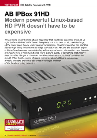 TEST REPORT                        HD Satellite Receiver with PVR




AB IPBox 91HD
Modern powerful Linux-based
HD PVR doesn’t have to be
expensive
We are living in hard times. It just happened that worldwide economic crisis hit us
right in the middle of HDTV boom. Everybody starts to save on all possible things.
HDTV might seem luxury under such circumstances. Would it mean that the bird that
ﬂew so high lately would have its wings cut? Not at all! ABCom, the Slovakian expert
in Linux-based receiver manufacturing, offers a great anti-crisis solution. Just because
the income now is less than it used to be, picture quality is something that doesn’t
have to suffer. We got a chance to test their latest add-on to the HD receiver line,
the AB IPBox 91HD. Having pleasant memories about ABCom’s top receiver
models, we were excited to see what the budget member
of the family is going to be like.




                        08-09/2009
            AB IPBOX 91HD
    A smart choice both for DXers and
          regular family usage




32 TELE-satellite — Broadband & Fiber-Optic — 08-09/2009 — www.TELE-satellite.com
 