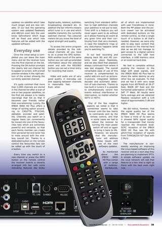 updates via satellite which take      Digital audio, teletext, subtitles,   switching from standard deﬁni-         all of which are implemented
much longer and are less reli-        broadcasting standard etc. In         tion to high deﬁnition channels        with user friendliness in mind.
able. In our test the operating       addition the bar informs viewers      your patience is not put to test.      Both the MP player and the pic-
system was updated ﬂawlessly          which tuner is in use and which       Time shift is a feature you will       ture viewer can be activated
and ABCom even lets the user          satellite transmits the currently     never again want to do without         with dedicated buttons on the
know beforehand which bugs            watched channel. Two coloured         as it allows freezing an event at      remote control, so that a single
will be ﬁxed and which new            meters let you know the level of      any given time and then con-           touch of a button is all that’s
features will be added with the       signal strength and quality.          tinuing from that very moment,         needed. However, we were only
updated software.                                                           in case the telephone rings or         able to play back content that
                                         To access the entire program       any disturbance happens while          was stored on the internal hard

  Everyday use                        details provided by the indi-
                                      vidual channels all you have
                                                                            you’re watching TV.                    disk as we did not manage to
                                                                                                                   gain access to a digital camera
   Once the initial setup is com-     to do is press the EPG button.           In our test recording and           connected to the USB host
pleted you can leave the main         With another touch of the same        playing back SD and HD con-            interface, a USB memory stick
menu and let the receiver tune        button you can call up extended       tents took place ﬂawlessly,            or an external hard disk.
into the ﬁrst channel on the list.    information about the selected        and we also liked that playback
Pressing the OK button prompts        event and with the RECORD             always continued from where it            No test is complete without
the clearly laid out channel list     button you can set a timer entry      was last stopped. The overall          pushing the receiver to the
to appear on screen, with a small     for recording that event.             remarkable ease of use of this         edge with weak signals, and
preview window in the right sec-                                            receiver is complemented by            the IPBOX 9000 HD Plus had to
tion of the screen showing the          Video and audio are of very         useful add-ons such as picture-        share the same destiny as any
currently selected channel.           good quality in everyday use          in-picture, integrated teletext        other box we evaluate. To that
                                      and zapping between channels          decoder and automatic detec-           end we fed it with very weak
   It’s quite common that more        is reasonably fast.                   tion of sub-channels. Thanks to        signals from ASTRA2D at 28.2°
than 2,000 channels are stored        Even when                             two built-in tuners it is possible     East, BADR 26° East and the
in the channel list after a scan of                                         to simultaneously record two           horizontal polarisation of NILE-
one or two popular satellites, so                                           events without interference or         SAT 7° West. All results were
the ﬁrst job always is to neatly                                            interruption, no matter whether        fairly average and we obtained
rearrange that list so that it                                              SDTV or HDTV.                          ﬂawless reception with a C/N
becomes user friendly rather                                                                                       value of approximately 5 dB and
than overwhelming. Luckily, the                                                 One of the few negative            higher.
IPBOX 9000 HD Plus offers a                                                   aspects we noted is that it
range of sorting option accord-                                                sometimes seems to take                We did notice, however, that
ing to CAS/FTA, FTA/CAS,                                                        forever until the box reacts       the signal quality bar of the
alphabet, provider and satel-                                                    to commands sent by the           IPBOX 9000 HD Plus seems
lite. Channels you watch on a                                                     remote control, and that         to have a mind of its own as
regular basis can conveniently                                                     in some cases we had to         it showed 96% signal quality
be moved into one of the favou-                                                     reboot the receiver by         for a transponder that merely
rites lists which are extremely                                                      turning the main power        reached the threshold level.
powerful and versatile, so that                                                       switch off and on again      SCPC reception of the IPBOX
each family member can create                                                          to bring it back to life.   9000 HD Plus was OK with
their personal list and never has                                                       However, we assume         glitch-free reception of signals
to mess around with the end-                                                             that the manufac-         from TURKSAZ2A 42° East with
less overall list. Thanks to a                                                            turer will address       2 Ms/s.
dedicated button on the remote                                                             these issues with
control the favourites lists can                                                            one of the next          The manufacturer is con-
be called up with the touch of                                                               software updates.     stantly working on improving
a button.                                                                                                          the Linux-based software of this
                                                                                              As mentioned         receiver and as a next step they
  Every time you switch to a                                                                 above        the      are planning to implement IPTV.
new channel or press the INFO                                                                IPBOX      9000       A simple software update via
button on the remote control                                                                  HD Plus comes        the local network will add that
the receiver inserts a cleverly                                                                with a range        feature to a box that is right up
arranged info bar with icons                                                                   of multime-         there with the best even right
indicating features like Dolby                                                                  dia features,      now.




                                                                                www.TELE-satellite.com — 08-09/2008 — TELE-satellite & Broadband   39
 