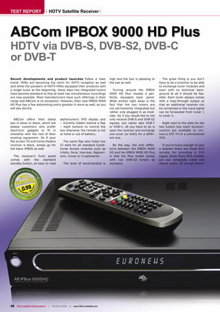 TEST REPORT                  HDTV Satellite Receiver




ABCom IPBOX 9000 HD Plus
HDTV via DVB-S, DVB-S2, DVB-C
or DVB-T
Recent developments and product launches follow a clear                  high and the box is pleasing to        The great thing is you don’t
trend: PVRs are becoming the norm for HDTV reception as well             the eye as well.                    have to be a scientist to be able
and while the pioneers of HDTV PVRs equipped their products with                                             to exchange tuner modules and
a single tuner at the beginning, these days two integrated tuners           Turning around the IPBOX         even with no technical back-
have become standard so that at least two simultaneous recordings        9000 HD Plus reveals a per-         ground at all it should be fea-
are now possible. Most manufacturers have such offerings in their        fectly equipped back panel.         sible. Each tuner always comes
range and ABCom is no exception. However, their new IPBOX 9000           What strikes right away is the      with a loop-through output so
HD Plus has a few astonishing extra goodies in store as well, as you     fact that the two tuners are        that an additional receiver can
will see shortly.                                                        not permanently integrated but      be connected or the input signal
                                                                         rather only plugged in as mod-      can be forwarded from tuner 1
                                                                         ules. So if you would like to not   to tuner 2.
  ABCom offers their latest           alphanumeric VFD display and       only receive DVB-S and DVB-S2
box in silver or black, which will    – stylishly hidden behind a ﬂap    signals, but rather also DVB-T        Right next to the slots for the
please customers who prefer           – eight buttons to control the     or DVB-C, all you have to do is     two tuners two scart eurocon-
electronic gadgets to ﬁt in           box whenever the remote is not     open the receiver and exchange      nectors are available to con-
smoothly with the rest of their       at hand or out of battery.         one tuner (or both) for a differ-   nect a CRT TV or a conventional
existing equipment. So if your                                           ent one.                            VCR.
ﬂat screen TV and home theatre           The same ﬂap also hides two
receiver is black, simply go for      CI slots for all standard Condi-     By the way, the only differ-         If you’re lucky enough to own
the black IPBOX as well.              tional Access modules such as      ence between the IPBOX 9000         a beamer there are three RCA
                                      Irdeto, Seca, Viaccess, Nagravi-   HD and the IPBOX 9000 HD Plus       sockets for providing a YUV
  The receiver’s front panel          sion, Conax or Cryptoworks.        is that the Plus model comes        signal, three more RCA sockets
comes    with   the   standard                                           with two DVB-S2 tuners as           put out composite video and
standby button, an easy to read         The level of workmanship is      standard.                           stereo audio. Of course there’s




         0.59




36 TELE-satellite & Broadband — 08-09/2008 — www.TELE-satellite.com
 
