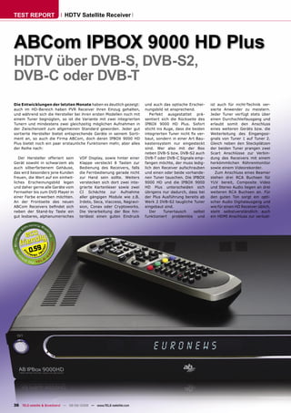 TEST REPORT                  HDTV Satellite Receiver




ABCom IPBOX 9000 HD Plus
HDTV über DVB-S, DVB-S2,
DVB-C oder DVB-T
Die Entwicklungen der letzten Monate haben es deutlich gezeigt:          und auch das optische Erschei-      ist auch für nicht-Technik ver-
auch im HD-Bereich haben PVR Receiver ihren Einzug gehalten,             nungsbild ist ansprechend.          sierte Anwender zu meistern.
und während sich die Hersteller bei ihren ersten Modellen noch mit          Perfekt ausgestattet prä-        Jeder Tuner verfügt stets über
einem Tuner begnügten, so ist die Variante mit zwei integrierten         sentiert sich die Rückseite des     einen Durchschleifausgang und
Tunern und mindestens zwei gleichzeitig möglichen Aufnahmen in           IPBOX 9000 HD Plus. Sofort          erlaubt somit den Anschluss
der Zwischenzeit zum allgemeinen Standard geworden. Jeder gut            sticht ins Auge, dass die beiden    eines weiteren Geräts bzw. die
sortierte Hersteller bietet entsprechende Geräte in seinem Sorti-        integrierten Tuner nicht ﬁx ver-    Weiterleitung des Eingangssi-
ment an, so auch die Firma ABCom, doch deren IPBOX 9000 HD               baut, sondern in einer Art Bau-     gnals von Tuner 1 auf Tuner 2.
Plus bietet noch ein paar erstaunliche Funktionen mehr, aber alles       kastensystem nur eingesteckt        Gleich neben den Steckplätzen
der Reihe nach:                                                          sind. Wer also mit der Box          der beiden Tuner prangen zwei
                                                                         neben DVB-S bzw. DVB-S2 auch        Scart Anschlüsse zur Verbin-
   Der Hersteller offeriert sein      VDF Display, sowie hinter einer    DVB-T oder DVB-C Signale emp-       dung des Receivers mit einem
Gerät sowohl in schwarzem als         Klappe versteckt 8 Tasten zur      fangen möchte, der muss ledig-      herkömmlichen Röhrenmonitor
auch silberfarbenem Gehäuse,          Bedienung des Receivers, falls     lich den Receiver aufschrauben      sowie einem Videorekorder.
das wird besonders jene Kunden        die Fernbedienung gerade nicht     und einen oder beide vorhande-         Zum Anschluss eines Beamer
freuen, die Wert auf ein einheit-     zur Hand sein sollte. Weiters      nen Tuner tauschen. Die IPBOX       stehen drei RCA Buchsen für
liches Erscheinungsbild legen         verstecken sich dort zwei inte-    9000 HD und die IPBOX 9000          YUV bereit, Composite Video
und daher gerne alle Geräte vom       grierte Kartenleser sowie zwei     HD Plus unterscheiden sich          und Stereo Audio liegen an drei
Fernseher bis zum DVD Player in       CI Schächte zur Aufnahme           übrigens nur dadurch, dass bei      weiteren RCA Buchsen an. Für
einer Farbe erwerben möchten.         aller gängigen Module wie z.B.     der Plus Ausführung bereits ab      den guten Ton sorgt ein opti-
An der Frontseite des neuen           Irdeto, Seca, Viaccess, Nagravi-   Werk 2 DVB-S2 taugliche Tuner       scher Audio Digitalausgang und
ABCom Receivers beﬁndet sich          sion, Conax oder Cryptoworks.      eingebaut sind.                     wie für einen HD Receiver üblich,
neben der Stand-by Taste ein          Die Verarbeitung der Box hin-         Der     Tunertausch     selbst   steht selbstverständlich auch
gut lesbares, alphanumerisches        terlässt einen guten Eindruck      funktioniert problemlos und         ein HDMI Anschluss zur verlust-




         0.59




36 TELE-satellite & Broadband — 08-09/2008 — www.TELE-satellite.com
 