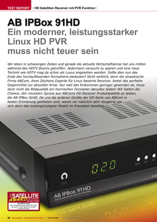 TEST REPORT                        HD Satelliten Receiver mit PVR Funktion




AB IPBox 91HD
Ein moderner, leistungsstarker
Linux HD PVR
muss nicht teuer sein
Wir leben in schwierigen Zeiten und gerade die aktuelle Wirtschaftskrise hat uns mitten
während des HDTV Booms getroffen. Jedermann versucht zu sparen und eine neue
Technik wie HDTV mag da schon als Luxus angesehen werden. Sollte dies nun das
Ende des hochauﬂösenden Fernsehens bedeuten? Nicht wirklich, denn die slowakische
Firma ABCom, ihres Zeichens Experte für Linux basierte Receiver, bietet das perfekte
Gegenmittel zur aktuellen Krise. Nur weil das Einkommen geringer geworden ist, muss
doch nicht die Bildqualität am heimischen Fernseher darunter leiden! Wir hatten die
Chance, den neuesten Spross aus ABComs HD Receiver Produktpalette zu testen,
die AB IPBox 91HD. Da uns die anderen Geräte der HD-Serie von ABCom in
bester Erinnerung geblieben sind, waren wir natürlich sehr neugierig wie
sich denn das kostengünstigste Modell im Praxistest bewährt.




                         08-09/2009
             AB IPBOX 91HD
  Der richtige Receiver sowohl für DXer
   als auch für den täglichen Einsatz
             im Wohnzimmer.




32 TELE-satellite — Broadband & Fiber-Optic — 08-09/2009 — www.TELE-satellite.com
 