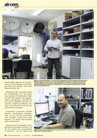 ■ Blick in den AB-COM-Shop: vor Ort können Endkunden auch direkt Satelliten-Bauteile kaufen.
                                                   Sales Manager Peter Hrnko ist einer der 5 Angestellten des Shops, und zeigt einen AB-COM
damals MMDS Bauteile für terrestri-
                                                   Receiver. Neben der Herstellung von Satelliten-Receiver, die 70% des Umsatzes ausmachen,
schen TV-Übertragungen, eine Sparte,               beliefert AB-COM auch ein Netz von 3000 Händlern in der Slowakei und Tschechien mit allen
                                                   weiteren Satellitenbauteilen.
die heute noch existiert, aber keine
Bedeutung mehr hat.

  Mittlerweile hält Juraj Marayk 60%
der Firmenanteile und die beiden
ursprünglichen Firmengründer haben
sich als stille Teilhaber vom Tagesge-
schäft zurückgezogen. “AB-COM hat
sich voll auf Satelliten-Receiver kon-
zentriert,” erzählt Juraj Masaryk, hier
sieht er die Zukunft und hier kann er
seine Visionen umsetzen.

  Ursprünglich importierte AB-COM
Receiver verschiedener Hersteller.
“Aber ich war mit der Performance
nicht zufrieden,” erinnert sich Juraj
Masaryk, “ich wollte meine eigenen
Ideen verwirklichen.”

  Aber dies war nur ein Aspekt, warum
AB-COM zum Hersteller mutierte. “Ich
sah die Vorteile des Linux-Systems                 ■ Reparaturen sind trotz aller Sorgfalt nie auszuschließen. René Hubinský ist einer der vier
in Receivern,” und die wollte Juraj                Ingenieure im Software Support.


66 TELE-satellite & Broadband — 04-05/2009 — www.TELE-satellite.com
 