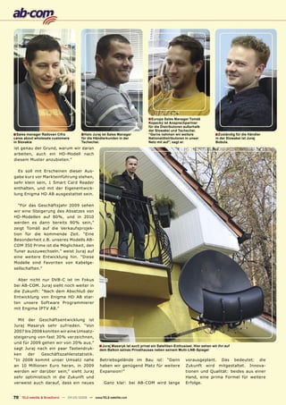 ■ Europa Sales Manager Tomáš
                                                                                Kopecký ist Ansprechpartner
                                                                                für die Distributoren außerhalb
                                                                                der Slowakei und Tschechei.
■ Sales manager Radovan Cifra          ■ Halo Juraj ist Sales Manager           “Gerne nehmen wir weitere                 ■ Zuständig für die Händler
cares about wholesale customers         für die Händlerkunden in der            Nationaldistributoren in unser            in der Slowakei ist Juraj
in Slovakia                             Tschechei.                              Netz mit auf”, sagt er.                   Bobula.
ist genau der Grund, warum wir daran
arbeiten, auch ein HD-Modell nach
diesem Muster anzubieten.”

  Es soll mit Erscheinen dieser Aus-
gabe kurz vor Markteinführung stehen,
sehr klein sein, 1 Smart Card Reader
enthalten, und mit der Eigenentwick-
lung Enigma HD AB ausgestattet sein.

  “Für das Geschäftsjahr 2009 sehen
wir eine Steigerung des Absatzes von
HD-Modellen auf 80%, und in 2010
werden es dann bereits 90% sein,”
zeigt Tomáš auf die Verkaufsprojek-
tion für die kommende Zeit. “Eine
Besonderheit z.B. unseres Modells AB-
COM 350 Prime ist die Möglichkeit, den
Tuner auszuwechseln.” weist Juraj auf
eine weitere Entwicklung hin. “Diese
Modelle sind Favoriten von Kabelge-
sellschaften.”

  Aber nicht nur DVB-C ist im Fokus
bei AB-COM. Juraj sieht noch weiter in
die Zukunft: “Nach dem Abschluß der
Entwicklung von Enigma HD AB star-
ten unsere Software Programmierer
mit Engima IPTV AB.”

  Mit der Geschäftsentwicklung ist
Juraj Masaryk sehr zufrieden. “Von
2007 bis 2008 konnten wir eine Umsatz-
steigerung von fast 30% verzeichnen,
und für 2009 gehen wir von 20% aus.”
                                                  ■ Juraj Masaryk ist auch privat ein Satelliten-Enthusiast. Hier sehen wir ihn auf
sagt Juraj nach ein paar Tastendruk-              dem Balkon seines Privathauses neben seinem Multi-LNB-Spiegel
ken    der   Geschäftszahlenstatistik.
“In 2008 kommt unser Umsatz nahe                  Betriebsgelände im Bau ist: “Dann                    vorausgeplant. Das bedeutet: die
an 10 Millionen Euro heran, in 2009               haben wir genügend Platz für weitere                 Zukunft wird mitgestaltet. Innova-
werden wir darüber sein,” sieht Juraj             Expansion!”                                          tionen und Qualität: beides aus einer
sehr optimistisch in die Zukunft und                                                                   Hand, eine prima Formel für weitere
verweist auch darauf, dass ein neues                 Ganz klar: bei AB-COM wird lange                  Erfolge.


70 TELE-satellite & Broadband — 04-05/2009 — www.TELE-satellite.com
 