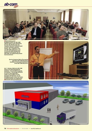 ■ Weiterbildung wird
großgeschrieben bei AB-COM:
Jährlich gibt es einen Workshop,
bei dem die Händler über die
neuesten Receiver-Entwicklungen
auf dem laufenden gehalten
werden. Der 1-Tageskurs wird
von AB-COM gesponsort, und
ist eine sehr gute Gelegenheit
sowohl für die Händler wie für
AB-COM, sich gegenseitig besser
kennenzulernen.



        Service Engineer Martin Ďurinský ■
              gibt beim AB-COM Workshop
         Einblicke in die neuen Funktionen
                  eines AB-COM-Receivers



Am 1. Oktober 2009 wird AB-COM
dieses neue Betriebsgebäude
beziehen - hier die Zeichnung des
Architekten. “Das jetzige Gebäude
ist viel zu klein geworden,”
erklärt Juraj mit Blick auf die
beengten Verhältnisse. An der
Fertigstellung der neuen 6m hohen
Produktionshalle mit angebautem
■Bürotrakt läuft auf Hochtouren.




72 TELE-satellite & Broadband — 04-05/2009 — www.TELE-satellite.com
 
