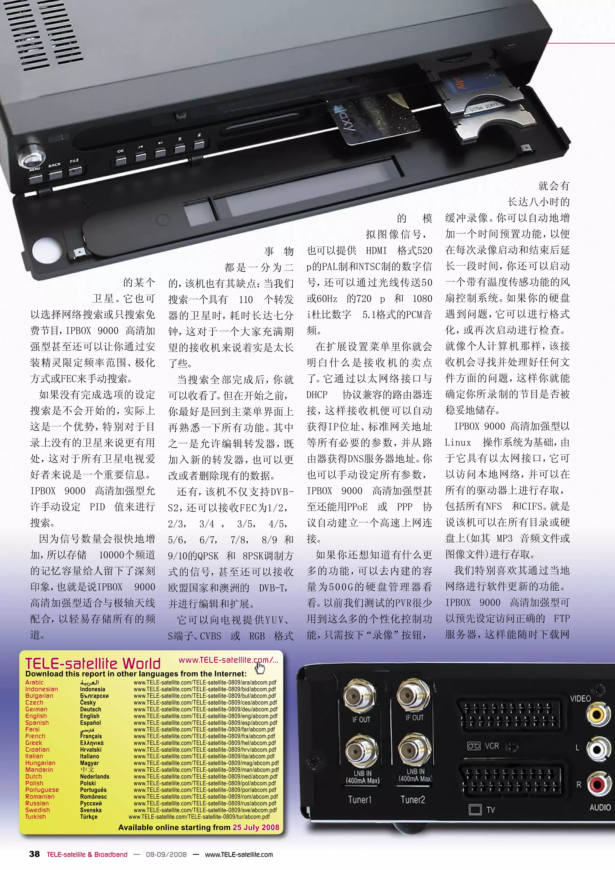 就会有
                                                                                                                          长达八小时的
                                                                                                       的   模    缓冲录像。你可以自动地增
                                                                                                   拟 图 像 信号，    加一个时间预置功能，以便
                                                                                 事 物      也可以提供 HDMI 格式520      在每次录像启动和结束后延
                                                                  都是一分为二                  p的PAL制和NTSC制的数字信      长一段时间，你还可以启动
                             的某个            的，该机也有其缺点：当我们                                 号，还可以通过光线传送50         一个带有温度传感功能的风
                   卫 星。它也可                  搜索一个具有                     110       个转发      或60Hz 的720 p 和 1080   扇控制系统。如果你的硬盘
 以选择网络搜索或只搜索免                               器的卫星时，耗时长达七分                                  i杜比数字    5.1格式的PCM音   遇到问题，它可以进行格式
 费节目，IPBOX 9000 高清加                         钟，这对于一个大家充满期                                  频。                    化，或再次启动进行检查。
 强型甚至还可以让你通过安                               望的接收机来说着实是太长                                   在扩展设置菜单里你就会          就像个人计算机那样，该接
 装精灵限定频率范围、极化                               了些。                                           明白 什么是 接 收 机 的 卖 点    收机会寻找并处理好任何文
 方式或FEC来手动搜索。                                   当搜索全 部完成 后，你就                             了。它通 过以太网络 接口与        件方面的问题，这样你就能
   如果没有完成选项的设定                              可以收看了 但在开始之前，
                                                 。                                        DHCP   协议兼容的路由器连      确定你所录制的节目是否被
 搜索是不会开始的，实际上                               你最好是回到主菜单界面上                                  接，这样接收机便可以自动          稳妥地储存。
 这是一个优势，特别对于目                               再熟悉一下所有功能。其中                                  获得IP位址、标准网关地址          IPBOX 9000 高清加强型以
 录上没有的卫星来说更有用                               之一是允许编辑转发器，既                                  等所有必要的参数，并从路          Linux   操作系统为基础，由
 处，这对于所有卫星电视爱                               加入新的转发器，也可以更                                  由器获得DNS服务器地址。你        于它具有以太网接口，它可
 好者来说是一个重要信息。                               改或者删除现有的数据。                                   也可以手动设定所有参数，          以访问本地网络，并可以在
 IPBOX 9000 高清加强型允                              还有，该机不仅支持DV B-                            IPBOX 9000 高清加强型甚     所有的驱动器上进行存取，
 许手动设定 PID 值来进行                             S2，还可以接收FEC为1/2，                              至还能用PPoE 或 PPP 协      包括所有NFS 和CIFS。就是
 搜索。                                        2/3， 3/4 ， 3/5， 4/5，                          议自动建立一个高速上网连          说该机可以在所有目录或硬
   因为信号数量会很快地增                              5/6， 6/7， 7/8， 8/9 和                          接。                    盘上(如其 MP3 音频文件或
 加，所以存储              10000个频道               9/10的QPSK 和 8PSK调制方                            如果你还想知道有什么更          图像文件)进行存取。
 的记忆容量给人留下了深刻                               式的信号，甚至还可以接收                                  多的功能，可以去内建的容           我们特别喜欢其通过当地
 印象，也就是说IPBOX                   9000        欧盟国家和澳洲的 DVB-T，                               量 为5 0 0 G的硬 盘管理器看    网络进行软件更新的功能。
 高清加强型适合与极轴天线                               并进行编辑和扩展。                                     看。以前我们测试的PVR很少        IPBOX 9000 高清加强型可
 配合，以轻易存储所有的频                                   它可以向电视 提 供Y U V、                          用到这么多的个性化控制功          以预先设定访问正确的 FTP
 道。                                         S端子、CVBS 或 RGB 格式                             能，只需按下“录像”按钮，         服务器，这样能随时下载网

TELE-satellite World                            www.TELE-satellite.com/...
Download this report in other languages from the Internet:
Arabic         ‫ﺍﻟﻌﺮﺑﻴﺔ‬         www.TELE-satellite.com/TELE-satellite-0809/ara/abcom.pdf
Indonesian     Indonesia       www.TELE-satellite.com/TELE-satellite-0809/bid/abcom.pdf
Bulgarian      Български       www.TELE-satellite.com/TELE-satellite-0809/bul/abcom.pdf
Czech          Česky           www.TELE-satellite.com/TELE-satellite-0809/ces/abcom.pdf
German         Deutsch         www.TELE-satellite.com/TELE-satellite-0809/deu/abcom.pdf
English        English         www.TELE-satellite.com/TELE-satellite-0809/eng/abcom.pdf
Spanish        Español         www.TELE-satellite.com/TELE-satellite-0809/esp/abcom.pdf
Farsi          ‫ﻓﺎﺭﺳﻲ‬           www.TELE-satellite.com/TELE-satellite-0809/far/abcom.pdf
French         Français        www.TELE-satellite.com/TELE-satellite-0809/fra/abcom.pdf
Greek          Ελληνικά        www.TELE-satellite.com/TELE-satellite-0809/hel/abcom.pdf
Croatian       Hrvatski        www.TELE-satellite.com/TELE-satellite-0809/hrv/abcom.pdf
Italian        Italiano        www.TELE-satellite.com/TELE-satellite-0809/ita/abcom.pdf
Hungarian      Magyar          www.TELE-satellite.com/TELE-satellite-0809/mag/abcom.pdf
Mandarin       中文              www.TELE-satellite.com/TELE-satellite-0809/man/abcom.pdf
Dutch          Nederlands      www.TELE-satellite.com/TELE-satellite-0809/ned/abcom.pdf
Polish         Polski          www.TELE-satellite.com/TELE-satellite-0809/pol/abcom.pdf
Portuguese     Português       www.TELE-satellite.com/TELE-satellite-0809/por/abcom.pdf
Romanian       Românesc        www.TELE-satellite.com/TELE-satellite-0809/rom/abcom.pdf
Russian        Русский         www.TELE-satellite.com/TELE-satellite-0809/rus/abcom.pdf
Swedish        Svenska         www.TELE-satellite.com/TELE-satellite-0809/sve/abcom.pdf
Turkish        Türkçe         www.TELE-satellite.com/TELE-satellite-0809/tur/abcom.pdf
                            Available online starting from 25 July 2008


 38 TELE-satellite & Broadband — 08-09/2008 — www.TELE-satellite.com
 