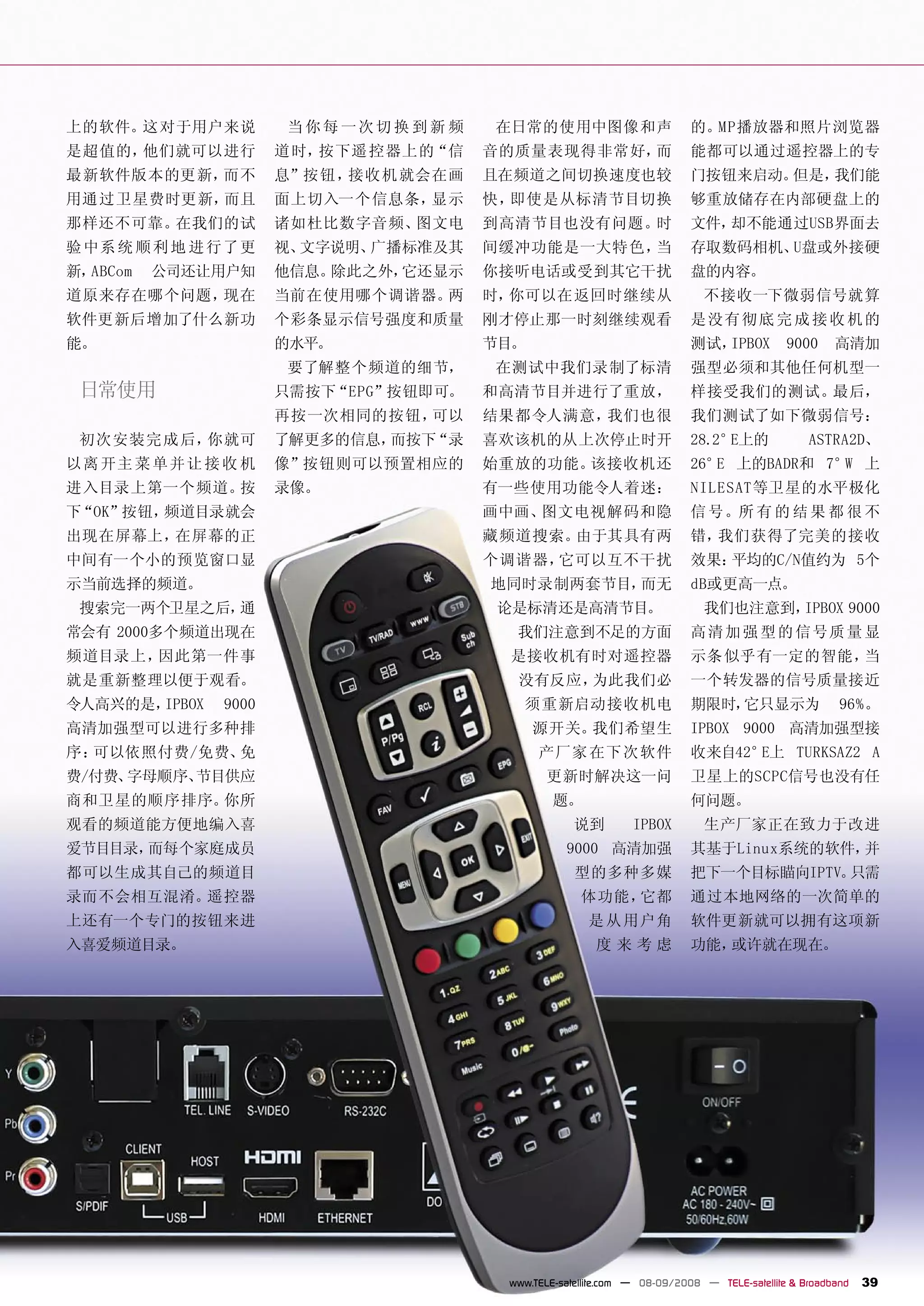 上的软件。这对于用户来说          当你每 一次切换 到 新 频   在日常的使用中图像和声                        的。MP播放器和照片浏览器
是超值的，他们就可以进行          道时，按下遥 控器上的“信    音的质量表现得非常好，而                       能都可以通过遥控器上的专
最新软件版本的更新，而不          息”按钮，接收机 就会在画    且在频道之间切换速度也较                       门按钮来启动。但是，我们能
用通过卫星费时更新，而且          面上切入一个信息条，显示     快，即使是从标清节目切换                       够重放储存在内部硬盘上的
那样还不可靠。在我们的试          诸如杜比数字音频、图文电     到高清节目也没有问题。时                       文件，却不能通过USB界面去
验 中系 统 顺 利 地 进 行了更    视、文字说明、广播标准及其    间缓冲功能是一大特色，当                       存取数码相机、U盘或外接硬
新，ABCom   公司还让用户知     他信息。除此之外，它还显示    你接听电话或受到其它干扰                       盘的内容。
道原来存在哪个问题，现在          当前在使用哪个调谐器。两     时，你可以在返回时继续从                         不接收一下微弱信号就算
软件更新后增加了什么新功          个彩条显示信号强度和质量     刚才停止那一时刻继续观看                       是 没有 彻 底 完 成 接 收 机 的
能。                    的水平。             节目。                                测试，IPBOX          9000     高清加
                      要了解整个频道的细节，      在测试中我们录制了标清                        强型必须和其他任何机型一
 日常使用                 只需按下“EPG”按钮即可。   和高清节目并进行了重放，                       样接受我们的测试。最后，
                      再按一次相同的按钮，可以     结果都令人满意，我们也很                       我们测试了如下微弱信号：
 初次安装完成 后，你就可         了解更多的信息，而按下“录    喜欢该机的从上次停止时开                       28.2°E上的              ASTRA2D、
以离 开主 菜 单并 让 接 收 机    像”按钮则可以预置相应的     始重放的功能。该接收机还                       26° 上的BADR和 7° 上
                                                                             E          W
进入目录上第一个频道。按          录像。              有一些使用功能令人着迷：                       NILESAT等卫星的水平极化
下“OK”按钮，频道目录就会                         画中画、图文电视解码和隐                       信 号。所 有 的 结 果 都 很 不
出现在屏幕上，在屏幕的正                           藏频道搜索。由于其具有两                       错，我们获得了完美的接收
中间有一个小的预览窗口显                           个调谐器，它可以互不干扰                       效果：平均的C/N值约为 5个
示当前选择的频道。                              地同时录制两套节目，而无                       dB或更高一点。
 搜索完一两个卫星之后，通                          论是标清还是高清节目。                          我们也注意到，IPBOX 9000
常会有 2000多个频道出现在                          我们注意到不足的方面                       高 清 加 强 型 的 信号质 量 显
频道目录上，因此第一件事                            是接收机有时对遥控器                        示条 似乎有一定的智能，当
就是重新整理以便于观看。                             没有反应，为此我们必                       一个转发器的信号质量接近
令人高兴的是，IPBOX   9000                       须重新启动接收机电                       期限时，它只显示为                   96%。
高清加强型可以进行多种排                                 源开关。我们希望生                    IPBOX 9000 高清加强型接
序：可以依照付费/免费、免                                产厂家 在下次软件                    收来自42°E上 TURKSAZ2 A
费/付费、字母顺序、节目供应                                更新时解决这一问                    卫星上的SCPC信号也没有任
商和卫星的顺序排序。你所                                    题。                        何问题。
观看的频道能方便地编入喜                                        说到         IPBOX        生产厂家正在致力于改进
爱节目目录，而每个家庭成员                                     9000 高清加强               其基于Linux系统的软件，并
都可以生成其自己的频道目                                        型的多种多媒                把下一个目标瞄向IPTV。只需
录而不会相互混淆。遥控器                                         体功能，它都               通过本地网络的一次简单的
上还有一个专门的按钮来进                                          是 从 用户角             软件更新就可以拥有这项新
入喜爱频道目录。                                                度来考虑              功能，或许就在现在。




                                        www.TELE-satellite.com — 08-09/2008 — TELE-satellite & Broadband   39
 