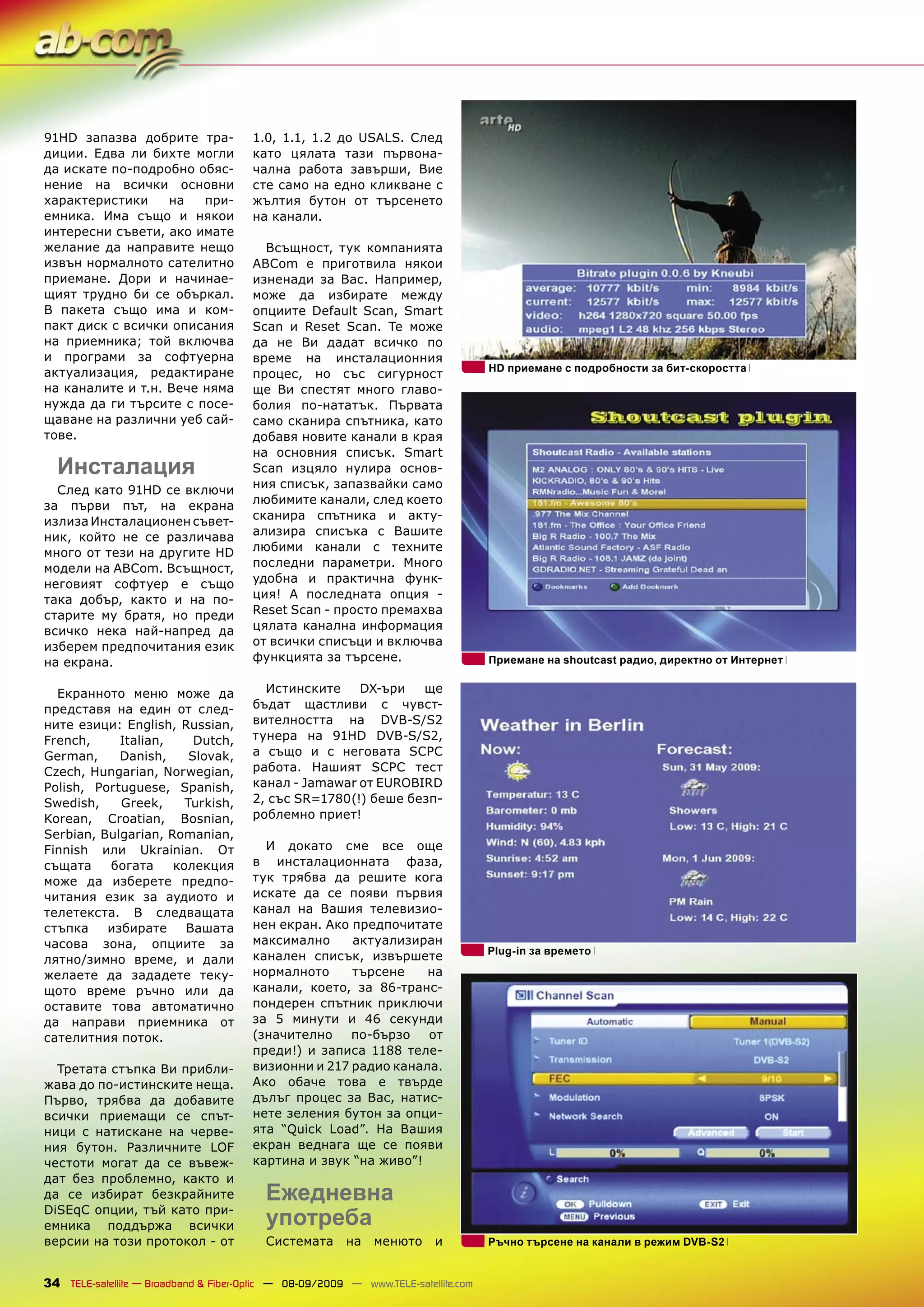 91HD запазва добрите тра-              1.0, 1.1, 1.2 до USALS. След
диции. Едва ли бихте могли             като цялата тази първона-
да искате по-подробно обяс-            чална работа завърши, Вие
нение на всички основни                сте само на едно кликване с
характеристики     на   при-           жълтия бутон от търсенето
емника. Има също и някои               на канали.
интересни съвети, ако имате
желание да направите нещо                Всъщност, тук компанията
извън нормалното сателитно             ABCom е приготвила някои
приемане. Дори и начинае-              изненади за Вас. Например,
щият трудно би се объркал.             може да избирате между
В пакета също има и ком-               опциите Default Scan, Smart
пакт диск с всички описания            Scan и Reset Scan. Те може
на приемника; той включва              да не Ви дадат всичко по
и програми за софтуерна                време на инсталационния
актуализация, редактиране                                                           HD приемане с подробности за бит-скоростта
                                       процес, но със сигурност
на каналите и т.н. Вече няма           ще Ви спестят много главо-
нужда да ги търсите с посе-            болия по-нататък. Първата
щаване на различни уеб сай-            само сканира спътника, като
тове.                                  добавя новите канали в края
                                       на основния списък. Smart
  Инсталация                           Scan изцяло нулира основ-
  След като 91HD се включи             ния списък, запазвайки само
за първи път, на екрана                любимите канали, след което
излиза Инсталационен съвет-            сканира спътника и акту-
ник, който не се различава             ализира списъка с Вашите
много от тези на другите HD            любими канали с техните
модели на ABCom. Всъщност,             последни параметри. Много
неговият софтуер е също                удобна и практична функ-
така добър, както и на по-             ция! А последната опция -
старите му братя, но преди             Reset Scan - просто премахва
всичко нека най-напред да              цялата канална информация
изберем предпочитания език             от всички списъци и включва
на екрана.                             функцията за търсене.                        Приемане на shoutcast радио, директно от Интернет


  Екранното меню може да                 Истинските    DX-ъри   ще
представя на един от след-             бъдат щастливи с чувст-
ните езици: English, Russian,          вителността на DVB-S/S2
French,     Italian,     Dutch,        тунера на 91HD DVB-S/S2,
German,     Danish,     Slovak,        а също и с неговата SCPC
Czech, Hungarian, Norwegian,           работа. Нашият SCPC тест
Polish, Portuguese, Spanish,           канал - Jamawar от EUROBIRD
Swedish,    Greek,     Turkish,        2, със SR=1780(!) беше безп-
Korean, Croatian, Bosnian,             роблемно приет!
Serbian, Bulgarian, Romanian,
Finnish или Ukrainian. От                И докато сме все още
същата    богата     колекция          в инсталационната фаза,
може да изберете предпо-               тук трябва да решите кога
читания език за аудиото и              искате да се появи първия
телетекста. В следващата               канал на Вашия телевизио-
стъпка    избирате     Вашата          нен екран. Ако предпочитате
часова зона, опциите за                максимално     актуализиран
                                                                                    Рlug-in за времето
лятно/зимно време, и дали              канален списък, извършете
желаете да зададете теку-              нормалното     търсене    на
щото време ръчно или да                канали, което, за 86-транс-
оставите това автоматично              пондерен спътник приключи
да направи приемника от                за 5 минути и 46 секунди
сателитния поток.                      (значително    по-бързо   от
                                       преди!) и записа 1188 теле-
  Третата стъпка Ви прибли-            визионни и 217 радио канала.
жава до по-истинските неща.            Ако обаче това е твърде
Първо, трябва да добавите              дълъг процес за Вас, натис-
всички приемащи се спът-               нете зеления бутон за опци-
ници с натискане на черве-             ята “Quick Load”. На Вашия
ния бутон. Различните LOF              екран веднага ще се появи
честоти могат да се въвеж-             картина и звук “на живо”!
дат без проблемно, както и
да се избират безкрайните                Ежедневна
DiSEqC опции, тъй като при-
емника поддържа всички                   употреба
версии на този протокол - от             Системата       на   менюто     и          Ръчно търсене на канали в режим DVB-S2


34 TELE-satellite — Broadband & Fiber-Optic — 08-09/2009 — www.TELE-satellite.com
 
