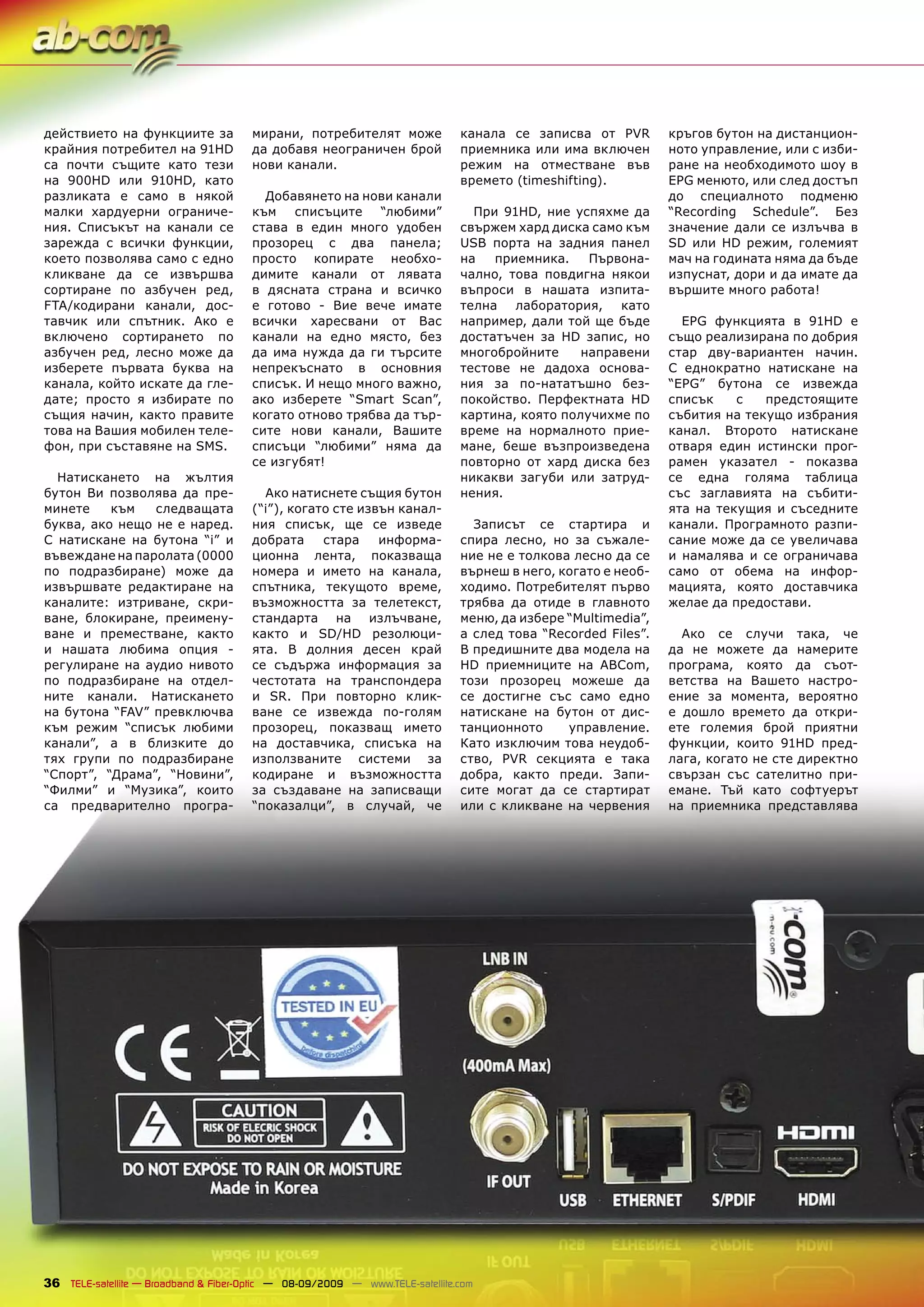 действието на функциите за             мирани, потребителят може              канала се записва от PVR        кръгов бутон на дистанцион-
крайния потребител на 91HD             да добавя неограничен брой             приемника или има включен       ното управление, или с изби-
са почти същите като тези              нови канали.                           режим на отместване във         ране на необходимото шоу в
на 900HD или 910HD, като                                                      времето (timeshifting).         EPG менюто, или след достъп
разликата е само в някой                 Добавянето на нови канали                                            до специалното подменю
малки хардуерни ограниче-              към списъците “любими”                   При 91HD, ние успяхме да      “Recording Schedule”. Без
ния. Списъкът на канали се             става в един много удобен              свържем хард диска само към     значение дали се излъчва в
зарежда с всички функции,              прозорец с два панела;                 USB порта на задния панел       SD или HD режим, големият
което позволява само с едно            просто копирате необхо-                на   приемника.    Първона-     мач на годината няма да бъде
кликване да се извършва                димите канали от лявата                чално, това повдигна някои      изпуснат, дори и да имате да
сортиране по азбучен ред,              в дясната страна и всичко              въпроси в нашата изпита-        вършите много работа!
FTA/кодирани канали, дос-              е готово - Вие вече имате              телна лаборатория, като
тавчик или спътник. Ако е              всички харесвани от Вас                например, дали той ще бъде        EPG функцията в 91HD е
включено сортирането по                канали на едно място, без              достатъчен за HD запис, но      също реализирана по добрия
азбучен ред, лесно може да             да има нужда да ги търсите             многобройните     направени     стар дву-вариантен начин.
изберете първата буква на              непрекъснато в основния                тестове не дадоха основа-       С еднократно натискане на
канала, който искате да гле-           списък. И нещо много важно,            ния за по-нататъшно без-        “EPG” бутона се извежда
дате; просто я избирате по             ако изберете “Smart Scan”,             покойство. Перфектната HD       списък    с   предстоящите
същия начин, както правите             когато отново трябва да тър-           картина, която получихме по     събития на текущо избрания
това на Вашия мобилен теле-            сите нови канали, Вашите               време на нормалното прие-       канал. Второто натискане
фон, при съставяне на SMS.             списъци “любими” няма да               мане, беше възпроизведена       отваря един истински прог-
                                       се изгубят!                            повторно от хард диска без      рамен указател - показва
  Натискането на жълтия                                                       никакви загуби или затруд-      се една голяма таблица
бутон Ви позволява да пре-               Ако натиснете същия бутон            нения.                          със заглавията на събити-
минете    към   следващата             (“i”), когато сте извън канал-                                         ята на текущия и съседните
буква, ако нещо не е наред.            ния списък, ще се изведе                 Записът се стартира и         канали. Програмното разпи-
С натискане на бутона “i” и            добрата     стара    информа-          спира лесно, но за съжале-      сание може да се увеличава
въвеждане на паролата (0000            ционна лента, показваща                ние не е толкова лесно да се    и намалява и се ограничава
по подразбиране) може да               номера и името на канала,              върнеш в него, когато е необ-   само от обема на инфор-
извършвате редактиране на              спътника, текущото време,              ходимо. Потребителят първо      мацията, която доставчика
каналите: изтриване, скри-             възможността за телетекст,             трябва да отиде в главното      желае да предостави.
ване, блокиране, преимену-             стандарта на излъчване,                меню, да избере “Multimedia”,
ване и преместване, както              както и SD/HD резолюци-                а след това “Recorded Files”.     Ако се случи така, че
и нашата любима опция -                ята. В долния десен край               В предишните два модела на      да не можете да намерите
регулиране на аудио нивото             се съдържа информация за               HD приемниците на ABCom,        програма, която да съот-
по подразбиране на отдел-              честотата на транспондера              този прозорец можеше да         ветства на Вашето настро-
ните канали. Натискането               и SR. При повторно клик-               се достигне със само едно       ение за момента, вероятно
на бутона “FAV” превключва             ване се извежда по-голям               натискане на бутон от дис-      е дошло времето да откри-
към режим “списък любими               прозорец, показващ името               танционното     управление.     ете големия брой приятни
канали”, а в близките до               на доставчика, списъка на              Като изключим това неудоб-      функции, които 91HD пред-
тях групи по подразбиране              използваните системи за                ство, PVR секцията е така       лага, когато не сте директно
“Спорт”, “Драма”, “Новини”,            кодиране и възможността                добра, както преди. Запи-       свързан със сателитно при-
“Филми” и “Музика”, които              за създаване на записващи              сите могат да се стартират      емане. Тъй като софтуерът
са предварително програ-               “показалци”, в случай, че              или с кликване на червения      на приемника представлява




36 TELE-satellite — Broadband & Fiber-Optic — 08-09/2009 — www.TELE-satellite.com
 