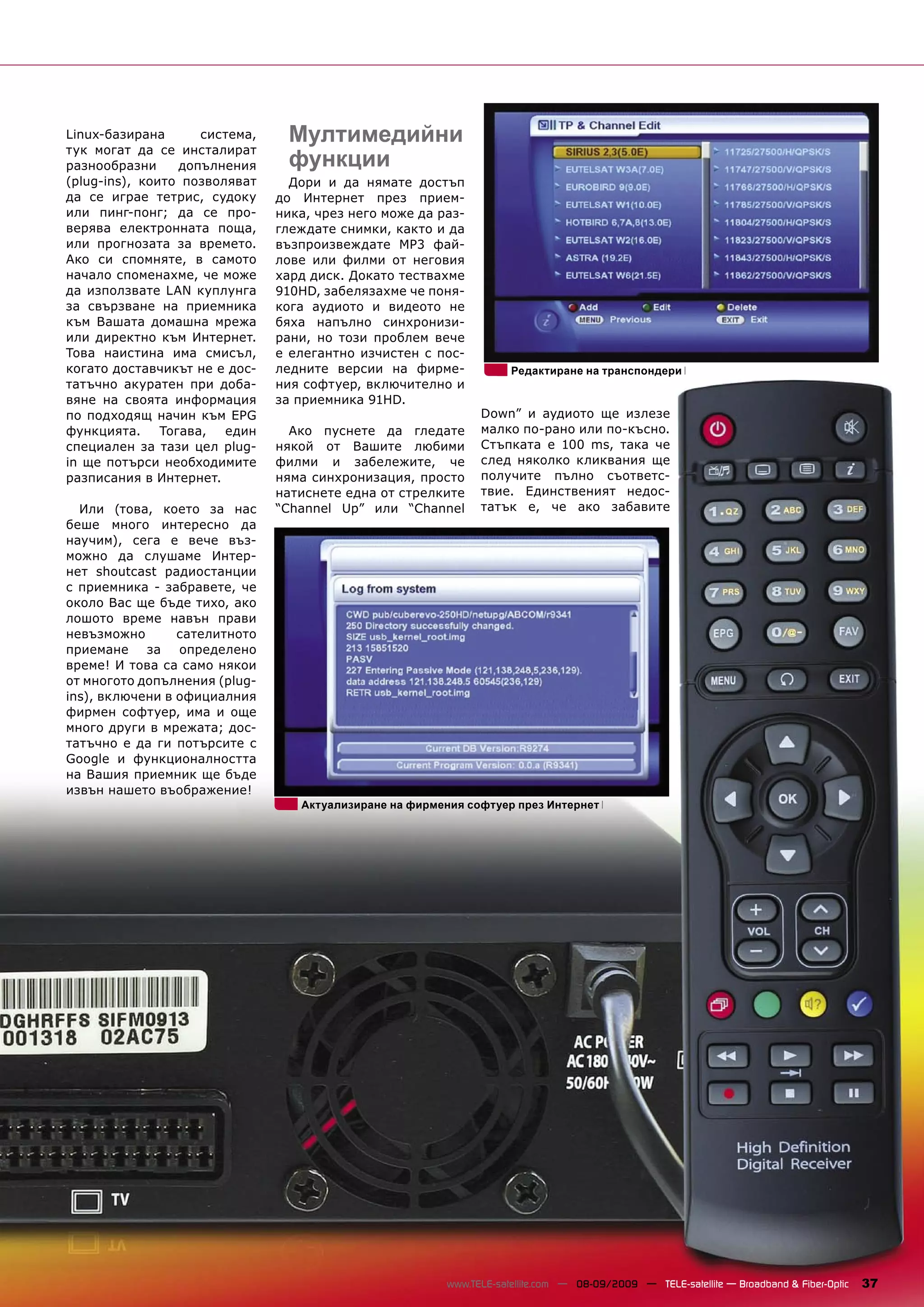 Linux-базирана       система,    Мултимедийни
тук могат да се инсталират
разнообразни      допълнения     функции
(plug-ins), които позволяват      Дори и да нямате достъп
да се играе тетрис, судоку      до Интернет през прием-
или пинг-понг; да се про-       ника, чрез него може да раз-
верява електронната поща,       глеждате снимки, както и да
или прогнозата за времето.      възпроизвеждате MP3 фай-
Ако си спомняте, в самото       лове или филми от неговия
начало споменахме, че може      хард диск. Докато тествахме
да използвате LAN куплунга      910HD, забелязахме че поня-
за свързване на приемника       кога аудиото и видеото не
към Вашата домашна мрежа        бяха напълно синхронизи-
или директно към Интернет.      рани, но този проблем вече
Това наистина има смисъл,       е елегантно изчистен с пос-
когато доставчикът не е дос-    ледните версии на фирме-             Редактиране на транспондери
татъчно акуратен при доба-      ния софтуер, включително и
вяне на своята информация       за приемника 91HD.
по подходящ начин към EPG                                      Down” и аудиото ще излезе
функцията.     Тогава,  един      Ако пуснете да гледате       малко по-рано или по-късно.
специален за тази цел plug-     някой от Вашите любими         Стъпката е 100 ms, така че
in ще потърси необходимите      филми и забележите, че         след няколко кликвания ще
разписания в Интернет.          няма синхронизация, просто     получите пълно съответс-
                                натиснете една от стрелките    твие. Единственият недос-
  Или (това, което за нас       “Channel Up” или “Channel      татък е, че ако забавите
беше много интересно да
научим), сега е вече въз-
можно да слушаме Интер-
нет shoutcast радиостанции
с приемника - забравете, че
около Вас ще бъде тихо, ако
лошото време навън прави
невъзможно       сателитното
приемане за определено
време! И това са само някои
от многото допълнения (plug-
ins), включени в официалния
фирмен софтуер, има и още
много други в мрежата; дос-
татъчно е да ги потърсите с
Google и функционалността
на Вашия приемник ще бъде
извън нашето въображение!
                                   Актуализиране на фирмения софтуер през Интернет




                                                         www.TELE-satellite.com — 08-09/2009 — TELE-satellite — Broadband & Fiber-Optic   37
 