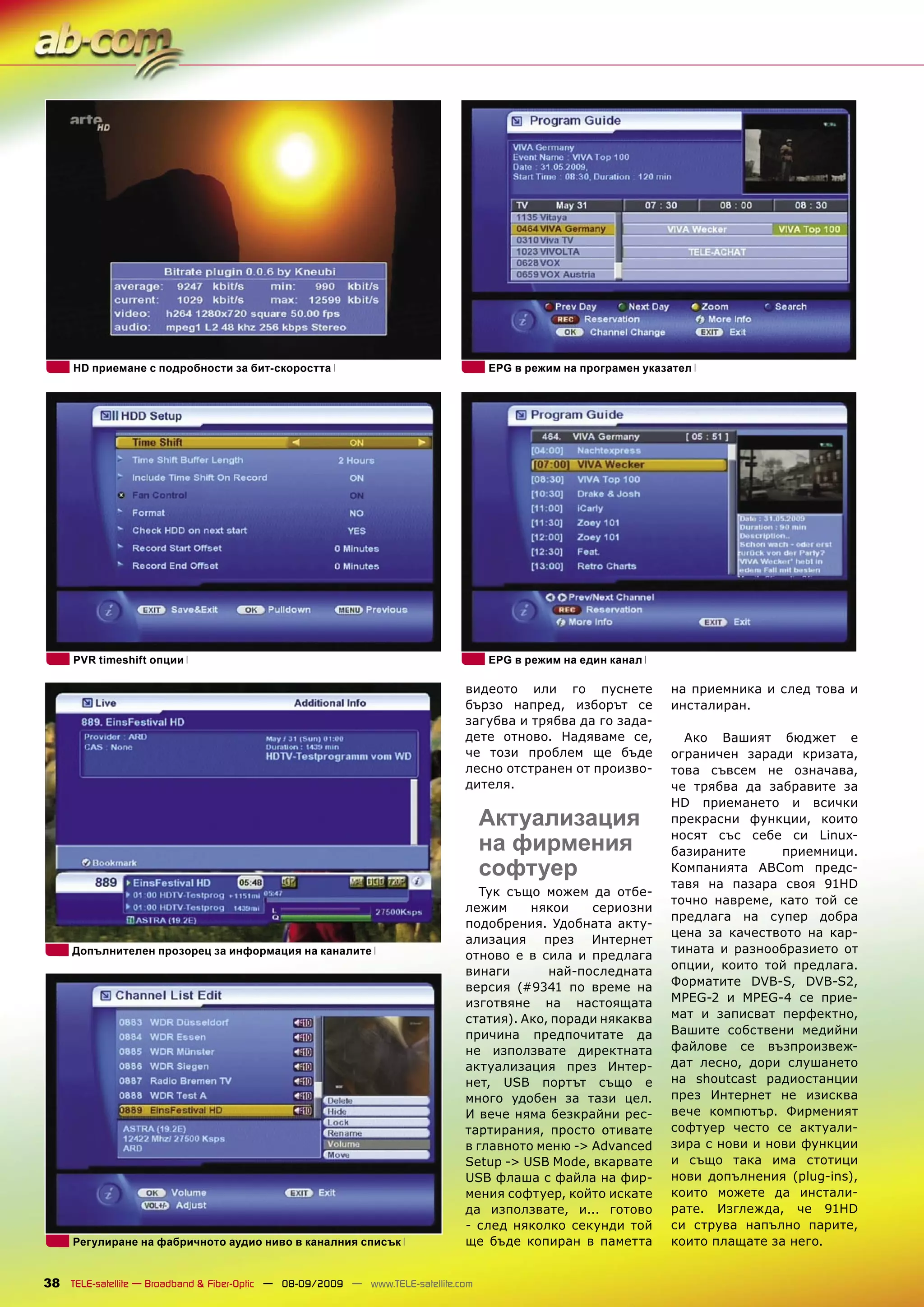 HD приемане с подробности за бит-скоростта                                     EPG в режим на програмен указател




     PVR timeshift опции                                                            EPG в режим на един канал

                                                                               видеото или го пуснете            на приемника и след това и
                                                                               бързо напред, изборът се          инсталиран.
                                                                               загубва и трябва да го зада-
                                                                               дете отново. Надяваме се,           Ако Вашият бюджет е
                                                                               че този проблем ще бъде           ограничен заради кризата,
                                                                               лесно отстранен от произво-       това съвсем не означава,
                                                                               дителя.                           че трябва да забравите за
                                                                                                                 HD приемането и всички
                                                                                    Актуализация                 прекрасни функции, които

                                                                                    на фирмения                  носят със себе си Linux-
                                                                                                                 базираните      приемници.
                                                                                    софтуер                      Компанията ABCom предс-
                                                                                                                 тавя на пазара своя 91HD
                                                                                 Тук също можем да отбе-
                                                                                                                 точно навреме, като той се
                                                                               лежим     някои    сериозни
                                                                                                                 предлага на супер добра
                                                                               подобрения. Удобната акту-
                                                                                                                 цена за качеството на кар-
                                                                               ализация през Интернет
     Допълнителен прозорец за информация на каналите                                                             тината и разнообразието от
                                                                               отново е в сила и предлага
                                                                               винаги       най-последната       опции, които той предлага.
                                                                               версия (#9341 по време на         Форматите DVB-S, DVB-S2,
                                                                               изготвяне на настоящата           MPEG-2 и MPEG-4 се прие-
                                                                               статия). Ако, поради някаква      мат и записват перфектно,
                                                                               причина предпочитате да           Вашите собствени медийни
                                                                               не използвате директната          файлове се възпроизвеж-
                                                                               актуализация през Интер-          дат лесно, дори слушането
                                                                               нет, USB портът също е            на shoutcast радиостанции
                                                                               много удобен за тази цел.         през Интернет не изисква
                                                                               И вече няма безкрайни рес-        вече компютър. Фирменият
                                                                               тартирания, просто отивате        софтуер често се актуали-
                                                                               в главното меню -> Advanced       зира с нови и нови функции
                                                                               Setup -> USB Mode, вкарвате       и също така има стотици
                                                                               USB флаша с файла на фир-         нови допълнения (plug-ins),
                                                                               мения софтуер, който искате       които можете да инстали-
                                                                               да използвате, и... готово        рате. Изглежда, че 91HD
                                                                               - след няколко секунди той        си струва напълно парите,
     Регулиране на фабричното аудио ниво в каналния списък                     ще бъде копиран в паметта         които плащате за него.


38 TELE-satellite — Broadband & Fiber-Optic — 08-09/2009 — www.TELE-satellite.com
 