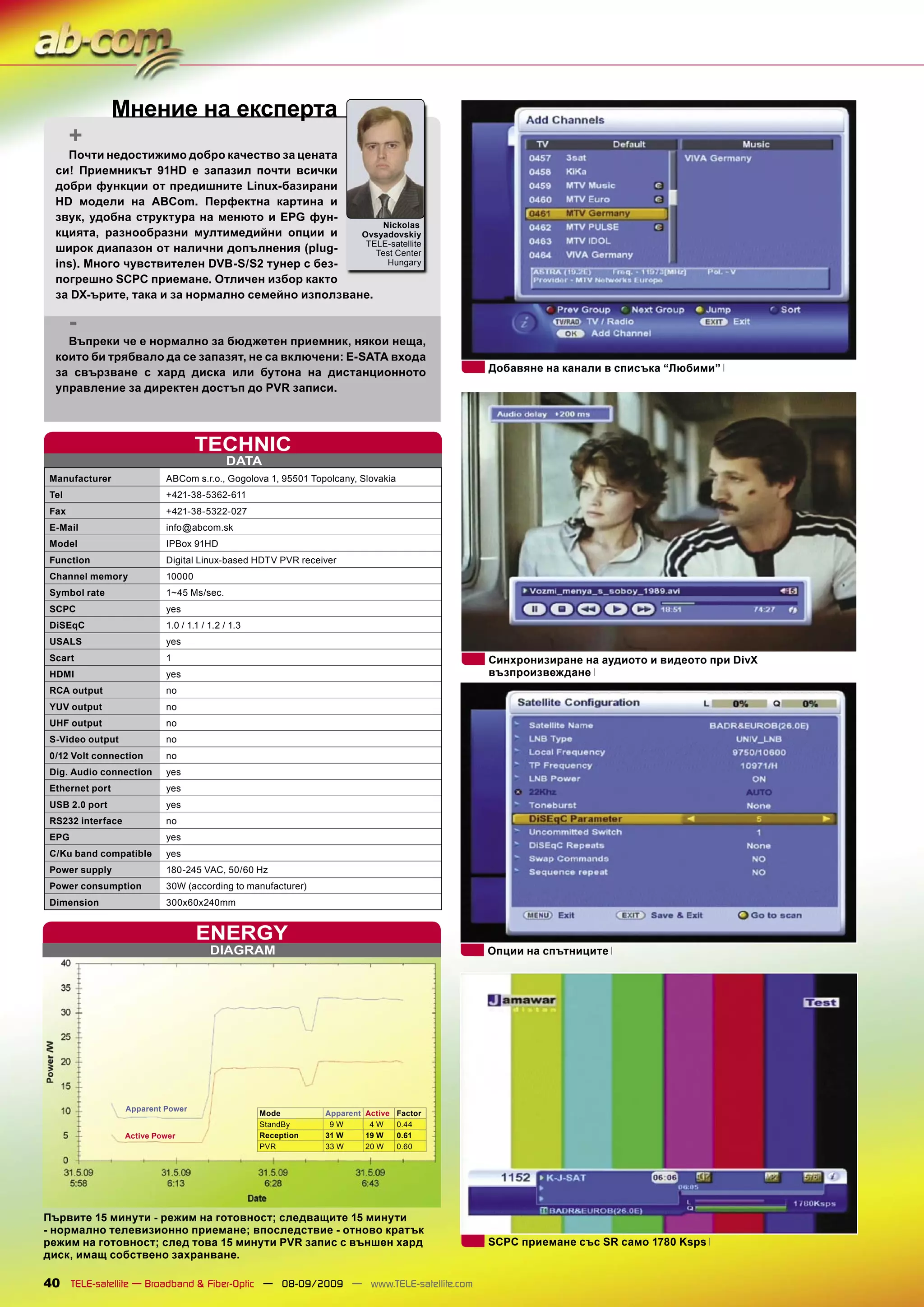 Мнение на експерта
       +
    Почти недостижимо добро качество за цената
  си! Приемникът 91HD е запазил почти всички
  добри функции от предишните Linux-базирани
  HD модели на ABCom. Перфектна картина и
  звук, удобна структура на менюто и EPG фун-
                                                       Nickolas
  кцията, разнообразни мултимедийни опции и        Ovsyadovskiy
                                                    TELE-satellite
  широк диапазон от налични допълнения (plug-         Test Center
  ins). Много чувствителен DVB-S/S2 тунер с без-        Hungary

  погрешно SCPC приемане. Отличен избор както
  за DX-ърите, така и за нормално семейно използване.

       -
    Въпреки че е нормално за бюджетен приемник, някои неща,
  които би трябвало да се запазят, не са включени: E-SATA входа
  за свързване с хард диска или бутона на дистанционното                                 Добавяне на канали в списъка “Любими”
  управление за директен достъп до PVR записи.




                                    TECHNIC
                                            DATA
 Manufacturer               ABCom s.r.o., Gogolova 1, 95501 Topolcany, Slovakia
 Tel                        +421-38-5362-611
 Fax                        +421-38-5322-027
 E-Mail                     info@abcom.sk
 Model                      IPBox 91HD
 Function                   Digital Linux-based HDTV PVR receiver
 Channel memory             10000
 Symbol rate                1~45 Ms/sec.
 SCPC                       yes
 DiSEqC                     1.0 / 1.1 / 1.2 / 1.3
 USALS                      yes
 Scart                      1                                                            Синхронизиране на аудиото и видеото при DivX
 HDMI                       yes                                                          възпроизвеждане
 RCA output                 no
 YUV output                 no
 UHF output                 no
 S-Video output             no
 0/12 Volt connection       no
 Dig. Audio connection      yes
 Ethernet port              yes
 USB 2.0 port               yes
 RS232 interface            no
 EPG                        yes
 C/Ku band compatible       yes
 Power supply               180-245 VAC, 50/60 Hz
 Power consumption          30W (according to manufacturer)
 Dimension                  300x60x240mm


                                    ENERGY
                                        DIAGRAM                                          Опции на спътниците




                   Apparent Power
                                                    Mode        Apparent Active Factor
                                                    StandBy      9W       4W    0.44
                   Active Power                     Reception   31 W     19 W   0.61
                                                    PVR         33 W     20 W   0.60




Първите 15 минути - режим на готовност; следващите 15 минути
- нормално телевизионно приемане; впоследствие - отново кратък
режим на готовност; след това 15 минути PVR запис с външен хард                          SCPC приемане със SR само 1780 Ksps
диск, имащ собствено захранване.

40 TELE-satellite — Broadband & Fiber-Optic — 08-09/2009 — www.TELE-satellite.com
 