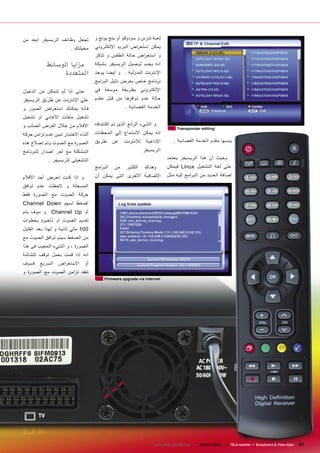 ‫ﺗﺠﻌﻞ ﻭﻇﺎﺋﻒ ﺍﻟﺮﻳﺴﻴﻔﺮ ﺍﺑﻌﺪ ﻣﻦ‬         ‫ﻟﻌﺒﺔ ﺗﺘﺮﺱ ﻭ ﺳﻮﺩﻭﻛﻮ ﺃﻭ ﺑﻨﺞ ﺑﻮﻧﺞ ﻭ‬
                        ‫ﻣﺨﻴﻠﺘﻚ .‬    ‫ﻳﻤﻜﻦ ﺍﺳﺘﻌ ﺮﺍﺽ ﺍﻟﺒﺮﻳﺪ ﺍﻹﻟﻜﺘﺮﻭﻧﻲ‬
                                    ‫ﻭ ﺍﺳﺘﻌ ﺮﺍﺽ ﺣﺎﻟﺔ ﺍﻟﻄﻘﺲ ﻭ ﺗﺬﻛﺮ‬
            ‫ﻣﺰﺍﻳﺎ ﺍﻟﻮﺳﺎﺋﻂ‬           ‫ﺍﻧﻪ ﻳﺠﺐ ﺗﻮﺻﻴﻞ ﺍﻟﺮﻳﺴﻴﻔﺮ ﺑﺸﺒﻜﺔ‬
                  ‫ﺍﻟﻤﺘﻌﺪﺩﺓ‬          ‫ﺍﻹﻧﺘﺮﻧﺖ ﺍﻟﻤﻨﺰﻟﻴﺔ . ﻭ ﺃﻳﻀﺎ ﻳﻮﺟﺪ‬
                                    ‫ﺑﺮﻧﺎﻣﺞ ﺧﺎﺹ ﺑﻌﺮﺽ ﺩﻟﻴﻞ ﺍﻟﺒ ﺮﺍﻣﺞ‬
‫ﺣﺘﻰ ﺇﺫﺍ ﻟﻢ ﺗﺘﻤﻜﻦ ﻣﻦ ﺍﻟﺪﺧﻮﻝ‬          ‫ﺍﻹﻟﻜﺘﺮﻭﻧﻲ ﺑﻄﺮﻳﻘﺔ ﻣﻮﺳﻌﺔ ﻓﻰ‬
‫ﻋﻠﻰ ﺍﻹﻧﺘﺮﻧﺖ ﻋﻦ ﻃﺮﻳﻖ ﺍﻟﺮﻳﺴﻴﻔﺮ‬        ‫ﺣﺎﻟﺔ ﻋﺪﻡ ﺗﻮﺍﻓﺮﻫﺎ ﻣﻦ ﻗﺒﻞ ﻣﻘﺪﻡ‬
‫ﻓﺎﻧﻪ ﻳﻤﻜﻨﻚ ﺍﺳﺘﻌ ﺮﺍﺽ ﺍﻟﺼﻮﺭ ﻭ‬                         ‫ﺍﻟﺨﺪﻣﺔ ﺍﻟﻔﻀﺎﺋﻴﺔ .‬
‫ﺗﺸﻐﻴﻞ ﻣﻠﻔﺎﺕ ﺍﻷﻏﺎﻧﻲ ﺃﻭ ﺗﺸﻐﻴﻞ‬
‫ﺍﻷﻓﻼﻡ ﻣﻦ ﺧﻼﻝ ﺍﻟﻘﺮﺹ ﺍﻟﺼﻠﺐ ﻭ‬          ‫ﻭ ﺍﻟﺸﻲء ﺍﻟ ﺮﺍﺋﻊ ﺍﻟﺬﻯ ﺗﻢ ﺍﻛﺘﺸﺎﻓﻪ‬
                                                                               ‫‪Transponder editing‬‬
‫ﺃﺛﻨﺎء ﺍﻻﺧﺘﺒﺎﺭ ﺗﺒﻴﻦ ﻋﺪﻡ ﺗﺰﺍﻣﻦ ﺣﺮﻛﺔ‬   ‫ﺍﻧﻪ ﻳﻤﻜﻦ ﺍﻻﺳﺘﻤﺎﻉ ﺇﻟﻲ ﺍﻟﻤﺤﻄﺎﺕ‬
‫ﺍﻟﺼﻮﺭﺓ ﻣﻊ ﺍﻟﺼﻮﺕ ﻭﺗﻢ ﺇﺻﻼﺡ ﻫﺬﻩ‬        ‫ﻃﺮﻳﻖ‬       ‫ﻋﻦ‬   ‫ﻟﻺﻧﺘﺮﻧﺖ‬    ‫ﺍﻹﺫﺍﻋﻴﺔ‬       ‫ﻳﺒﺴﻬﺎ ﻣﻘﺪﻡ ﺍﻟﺨﺪﻣﺔ ﺍﻟﻔﻀﺎﺋﻴﺔ .‬

‫ﺍﻟﻤﺸﻜﻠﺔ ﻣﻊ ﺁﺧﺮ ﺇﺻﺪﺍﺭ ﻟﻠﺒﺮﻧﺎﻣﺞ‬                                 ‫ﺍﻟﺮﻳﺴﻴﻔﺮ‬
            ‫ﺍﻟﺘﺸﻐﻴﻠﻰ ﻟﻠﺮﻳﺴﻴﻔﺮ .‬                                          ‫ﻭﺣﻴﺚ ﺃﻥ ﻫﺬﺍ ﺍﻟﺮﻳﺴﻴﻔﺮ ﻳﻌﺘﻤﺪ‬
                                    ‫ﺍﻟﺒ ﺮﺍﻣﺞ‬   ‫ﻣﻦ‬    ‫ﺍﻟﻜﺜﻴﺮ‬   ‫ﻭﻫﻨﺎﻙ‬      ‫ﻋﻠﻰ ﻟﻐﺔ ﺍﻟﺘﺸﻐﻴﻞ ‪ Linux‬ﻓﻴﻤﻜﻦ‬

‫ﻭ ﺇﺫﺍ ﻛﻨﺖ ﺗﻌﺮﺽ ﺃﺣﺪ ﺍﻷﻓﻼﻡ‬            ‫ﺍﻹﺿﺎﻓﻴﺔ ﺍﻷﺧﺮﻯ ﺍﻟﺘﻰ ﻳﻤﻜﻦ ﺃﻥ‬           ‫ﺇﺿﺎﻓﺔ ﺍﻟﻌﺪﻳﺪ ﻣﻦ ﺍﻟﺒ ﺮﺍﻣﺞ ﺇﻟﻴﻪ ﻣﺜﻞ‬

‫ﺍﻟﻤﺴﺠﻠﺔ ﻭ ﻻﺣﻈﺖ ﻋﺪﻡ ﺗﻮﺍﻓﻖ‬
‫ﺣﺮﻛﺔ ﺍﻟﺼﻮﺕ ﻣﻊ ﺍﻟﺼﻮﺭﺓ ﻓﻘﻂ‬
‫ﺍﺿﻐﻂ ﺍﺳﻬﻢ ‪Channel Down‬‬
‫ﻭ ﺳﻮﻑ ﻳﺘﻢ‬     ‫ﺃﻭ ‪Channel Up‬‬
‫ﺗﻘﺪﻳﻢ ﺍﻟﺼﻮﺕ ﺃﻭ ﺗﺄﺧﻴﺮﻩ ﺑﺨﻄﻮﺍﺕ‬
‫001 ﻣﻠﻲ ﺛﺎﻧﻴﺔ ﻭ ﻟﻬﺬﺍ ﺑﻌﺪ ﺍﻟﻘﻠﻴﻞ‬
‫ﻣﻦ ﺍﻟﻀﻐﻂ ﺳﻴﺘﻢ ﺗﻮﺍﻓﻖ ﺍﻟﺼﻮﺕ ﻣﻊ‬
‫ﺍﻟﺼﻮﺭﺓ ، ﻭ ﺍﻟﺸﻲء ﺍﻟﻤﻌﻴﺐ ﻓﻰ ﻫﺬﺍ‬
‫ﺍﻧﻪ ﺇﺫﺍ ﻗﻤﺖ ﺑﻌﻤﻞ ﺗﻮﻗﻒ ﻟﻠﺸﺎﺷﺔ‬
‫ﻓﺴﻮﻑ‬    ‫ﺍﻟﺴﺮﻳﻊ‬   ‫ﺍﻻﺳﺘﻌ ﺮﺍﺽ‬     ‫ﺃﻭ‬
‫ﺗﻔﻘﺪ ﺗﺰﺍﻣﻦ ﺍﻟﺼﻮﺕ ﻣﻊ ﺍﻟﺼﻮﺭﺓ ﻭ‬
                                         ‫‪Firmware upgrade via Internet‬‬




                                                                   ‫‪www.TELE-satellite.com — 08-09/2009 — TELE-satellite — Broadband & Fiber-Optic‬‬   ‫73‬
 