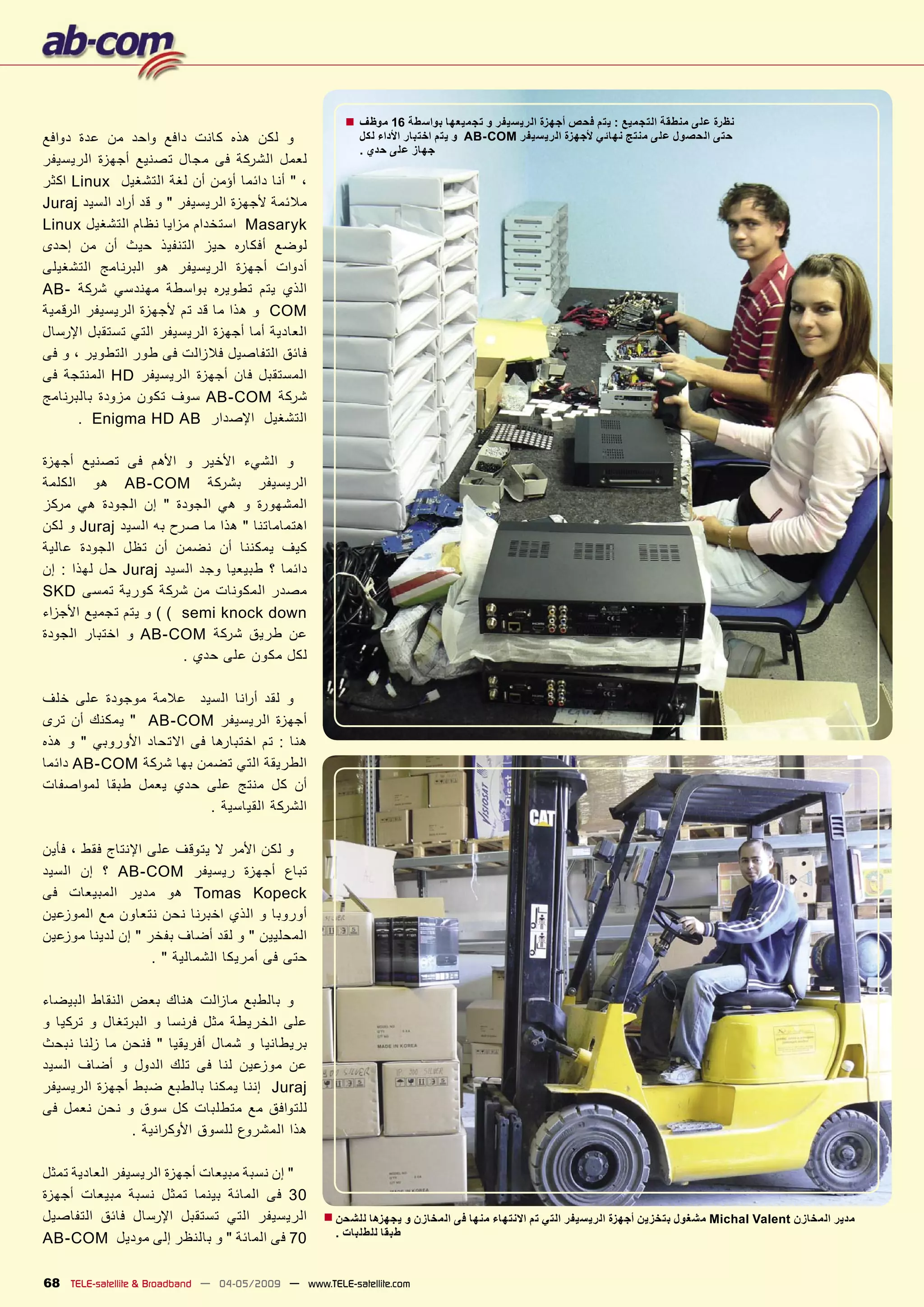 ‫ﻧﻈﺮﺓ ﻋﻠﻰ ﻣﻨﻄﻘﺔ ﺍﻟﺘﺠﻤﻴﻊ : ﻳﺘﻢ ﻓﺤﺺ ﺃﺟﻬﺰﺓ ﺍﻟﺮﻳﺴﻴﻔﺮ ﻭ ﺗﺠﻤﻴﻌﻬﺎ ﺑﻮﺍﺳﻄﺔ 61 ﻣﻮﻇﻒ ■‬
‫ﻭ ﻟﻜﻦ ﻫﺬﻩ ﻛﺎﻧﺖ ﺩﺍﻓﻊ ﻭﺍﺣﺪ ﻣﻦ ﻋﺪﺓ ﺩﻭﺍﻓﻊ‬                     ‫ﺣﺘﻰ ﺍﻟﺤﺼﻮﻝ ﻋﻠﻰ ﻣﻨﺘﺞ ﻧﻬﺎﺋﻲ ﻷﺟﻬﺰﺓ ﺍﻟﺮﻳﺴﻴﻔﺮ ‪ AB-COM‬ﻭ ﻳﺘﻢ ﺍﺧﺘﺒﺎﺭ ﺍﻷﺩﺍء ﻟﻜﻞ‬
                                                          ‫ﺟﻬﺎﺯ ﻋﻠﻰ ﺣﺪﻱ .‬
‫ﻟﻌﻤﻞ ﺍﻟﺸﺮﻛﺔ ﻓﻰ ﻣﺠﺎﻝ ﺗﺼﻨﻴﻊ ﺃﺟﻬﺰﺓ ﺍﻟﺮﻳﺴﻴﻔﺮ‬
‫، " ﺃﻧﺎ ﺩﺍﺋﻤﺎ ﺃﺅﻣﻦ ﺃﻥ ﻟﻐﺔ ﺍﻟﺘﺸﻐﻴﻞ ‪ Linux‬ﺍﻛﺜﺮ‬
‫ﻣﻼﺋﻤﺔ ﻷﺟﻬﺰﺓ ﺍﻟﺮﻳﺴﻴﻔﺮ " ﻭ ﻗﺪ ﺃ ﺭﺍﺩ ﺍﻟﺴﻴﺪ ‪Juraj‬‬
‫‪ Masaryk‬ﺍﺳﺘﺨﺪﺍﻡ ﻣﺰﺍﻳﺎ ﻧﻈﺎﻡ ﺍﻟﺘﺸﻐﻴﻞ ‪Linux‬‬
‫ﻟﻮﺿﻊ ﺃﻓﻜﺎﺭﻩ ﺣﻴﺰ ﺍﻟﺘﻨﻔﻴﺬ ﺣﻴﺚ ﺃﻥ ﻣﻦ ﺇﺣﺪﻯ‬
‫ﺃﺩﻭﺍﺕ ﺃﺟﻬﺰﺓ ﺍﻟﺮﻳﺴﻴﻔﺮ ﻫﻮ ﺍﻟﺒﺮﻧﺎﻣﺞ ﺍﻟﺘﺸﻐﻴﻠﻰ‬
‫ﺍﻟﺬﻱ ﻳﺘﻢ ﺗﻄﻮﻳﺮﻩ ﺑﻮﺍﺳﻄﺔ ﻣﻬﻨﺪﺳﻲ ﺷﺮﻛﺔ -‪AB‬‬
‫‪ COM‬ﻭ ﻫﺬﺍ ﻣﺎ ﻗﺪ ﺗﻢ ﻷﺟﻬﺰﺓ ﺍﻟﺮﻳﺴﻴﻔﺮ ﺍﻟﺮﻗﻤﻴﺔ‬
‫ﺍﻟﻌﺎﺩﻳﺔ ﺃﻣﺎ ﺃﺟﻬﺰﺓ ﺍﻟﺮﻳﺴﻴﻔﺮ ﺍﻟﺘﻲ ﺗﺴﺘﻘﺒﻞ ﺍﻹﺭﺳﺎﻝ‬
‫ﻓﺎﺋﻖ ﺍﻟﺘﻔﺎﺻﻴﻞ ﻓﻼﺯﺍﻟﺖ ﻓﻰ ﻃﻮﺭ ﺍﻟﺘﻄﻮﻳﺮ ، ﻭ ﻓﻰ‬
‫ﺍﻟﻤﺴﺘﻘﺒﻞ ﻓﺎﻥ ﺃﺟﻬﺰﺓ ﺍﻟﺮﻳﺴﻴﻔﺮ ‪ HD‬ﺍﻟﻤﻨﺘﺠﺔ ﻓﻰ‬
‫ﺷﺮﻛﺔ ‪ AB-COM‬ﺳﻮﻑ ﺗﻜﻮﻥ ﻣﺰﻭﺩﺓ ﺑﺎﻟﺒﺮﻧﺎﻣﺞ‬
      ‫ﺍﻟﺘﺸﻐﻴﻞ ﺍﻹﺻﺪﺍﺭ ‪. Enigma HD AB‬‬

‫ﻭ ﺍﻟﺸﻲء ﺍﻷﺧﻴﺮ ﻭ ﺍﻷﻫﻢ ﻓﻰ ﺗﺼﻨﻴﻊ ﺃﺟﻬﺰﺓ‬
‫ﺍﻟﺮﻳﺴﻴﻔﺮ ﺑﺸﺮﻛﺔ ‪ AB-COM‬ﻫﻮ ﺍﻟﻜﻠﻤﺔ‬
‫ﺍﻟﻤﺸﻬﻮﺭﺓ ﻭ ﻫﻲ ﺍﻟﺠﻮﺩﺓ " ﺇﻥ ﺍﻟﺠﻮﺩﺓ ﻫﻲ ﻣﺮﻛﺰ‬
‫ﺍﻫﺘﻤﺎﻣﺎﺗﻨﺎ " ﻫﺬﺍ ﻣﺎ ﺻﺮﺡ ﺑﻪ ﺍﻟﺴﻴﺪ ‪ Juraj‬ﻭ ﻟﻜﻦ‬
‫ﻛﻴﻒ ﻳﻤﻜﻨﻨﺎ ﺃﻥ ﻧﻀﻤﻦ ﺃﻥ ﺗﻈﻞ ﺍﻟﺠﻮﺩﺓ ﻋﺎﻟﻴﺔ‬
‫ﺩﺍﺋﻤﺎ ؟ ﻃﺒﻴﻌﻴﺎ ﻭﺟﺪ ﺍﻟﺴﻴﺪ ‪ Juraj‬ﺣﻞ ﻟﻬﺬﺍ : ﺇﻥ‬
‫ﻣﺼﺪﺭ ﺍﻟﻤﻜﻮﻧﺎﺕ ﻣﻦ ﺷﺮﻛﺔ ﻛﻮﺭﻳﺔ ﺗﻤﺴﻰ ‪SKD‬‬
‫‪ ( ( semi knock down‬ﻭ ﻳﺘﻢ ﺗﺠﻤﻴﻊ ﺍﻷﺟﺰﺍء‬
‫ﻋﻦ ﻃﺮﻳﻖ ﺷﺮﻛﺔ ‪ AB-COM‬ﻭ ﺍﺧﺘﺒﺎﺭ ﺍﻟﺠﻮﺩﺓ‬
                       ‫ﻟﻜﻞ ﻣﻜﻮﻥ ﻋﻠﻰ ﺣﺪﻱ .‬

‫ﻭ ﻟﻘﺪ ﺃ ﺭﺍﻧﺎ ﺍﻟﺴﻴﺪ ﻋﻼﻣﺔ ﻣﻮﺟﻮﺩﺓ ﻋﻠﻰ ﺧﻠﻒ‬
‫ﺃﺟﻬﺰﺓ ﺍﻟﺮﻳﺴﻴﻔﺮ ‪ " AB-COM‬ﻳﻤﻜﻨﻚ ﺃﻥ ﺗﺮﻯ‬
‫ﻫﻨﺎ : ﺗﻢ ﺍﺧﺘﺒﺎﺭﻫﺎ ﻓﻰ ﺍﻻﺗﺤﺎﺩ ﺍﻷﻭﺭﻭﺑﻲ " ﻭ ﻫﺬﻩ‬
‫ﺍﻟﻄﺮﻳﻘﺔ ﺍﻟﺘﻲ ﺗﻀﻤﻦ ﺑﻬﺎ ﺷﺮﻛﺔ ‪ AB-COM‬ﺩﺍﺋﻤﺎ‬
‫ﺃﻥ ﻛﻞ ﻣﻨﺘﺞ ﻋﻠﻰ ﺣﺪﻱ ﻳﻌﻤﻞ ﻃﺒﻘﺎ ﻟﻤﻮﺍﺻﻔﺎﺕ‬
                          ‫ﺍﻟﺸﺮﻛﺔ ﺍﻟﻘﻴﺎﺳﻴﺔ .‬

‫ﻭ ﻟﻜﻦ ﺍﻷﻣﺮ ﻻ ﻳﺘﻮﻗﻒ ﻋﻠﻰ ﺍﻹﻧﺘﺎﺝ ﻓﻘﻂ ، ﻓﺄﻳﻦ‬
‫ﺗﺒﺎﻉ ﺃﺟﻬﺰﺓ ﺭﻳﺴﻴﻔﺮ ‪ AB-COM‬؟ ﺇﻥ ﺍﻟﺴﻴﺪ‬
‫‪ Tomas Kopeck‬ﻫﻮ ﻣﺪﻳﺮ ﺍﻟﻤﺒﻴﻌﺎﺕ ﻓﻰ‬
‫ﺃﻭﺭﻭﺑﺎ ﻭ ﺍﻟﺬﻱ ﺍﺧﺒﺮﻧﺎ ﻧﺤﻦ ﻧﺘﻌﺎﻭﻥ ﻣﻊ ﺍﻟﻤﻮﺯﻋﻴﻦ‬
‫ﺍﻟﻤﺤﻠﻴﻴﻦ " ﻭ ﻟﻘﺪ ﺃﺿﺎﻑ ﺑﻔﺨﺮ " ﺇﻥ ﻟﺪﻳﻨﺎ ﻣﻮﺯﻋﻴﻦ‬
                   ‫ﺣﺘﻰ ﻓﻰ ﺃﻣﺮﻳﻜﺎ ﺍﻟﺸﻤﺎﻟﻴﺔ " .‬

‫ﻭ ﺑﺎﻟﻄﺒﻊ ﻣﺎﺯﺍﻟﺖ ﻫﻨﺎﻙ ﺑﻌﺾ ﺍﻟﻨﻘﺎﻁ ﺍﻟﺒﻴﻀﺎء‬
‫ﻋﻠﻰ ﺍﻟﺨﺮﻳﻄﺔ ﻣﺜﻞ ﻓﺮﻧﺴﺎ ﻭ ﺍﻟﺒﺮﺗﻐﺎﻝ ﻭ ﺗﺮﻛﻴﺎ ﻭ‬
‫ﺑﺮﻳﻄﺎﻧﻴﺎ ﻭ ﺷﻤﺎﻝ ﺃﻓﺮﻳﻘﻴﺎ " ﻓﻨﺤﻦ ﻣﺎ ﺯﻟﻨﺎ ﻧﺒﺤﺚ‬
‫ﻋﻦ ﻣﻮﺯﻋﻴﻦ ﻟﻨﺎ ﻓﻰ ﺗﻠﻚ ﺍﻟﺪﻭﻝ ﻭ ﺃﺿﺎﻑ ﺍﻟﺴﻴﺪ‬
‫‪ Juraj‬ﺇﻧﻨﺎ ﻳﻤﻜﻨﺎ ﺑﺎﻟﻄﺒﻊ ﺿﺒﻂ ﺃﺟﻬﺰﺓ ﺍﻟﺮﻳﺴﻴﻔﺮ‬
‫ﻟﻠﺘﻮﺍﻓﻖ ﻣﻊ ﻣﺘﻄﻠﺒﺎﺕ ﻛﻞ ﺳﻮﻕ ﻭ ﻧﺤﻦ ﻧﻌﻤﻞ ﻓﻰ‬
               ‫ﻫﺬﺍ ﺍﻟﻤﺸﺮﻭﻉ ﻟﻠﺴﻮﻕ ﺍﻷﻭﻛ ﺮﺍﻧﻴﺔ .‬

‫" ﺇﻥ ﻧﺴﺒﺔ ﻣﺒﻴﻌﺎﺕ ﺃﺟﻬﺰﺓ ﺍﻟﺮﻳﺴﻴﻔﺮ ﺍﻟﻌﺎﺩﻳﺔ ﺗﻤﺜﻞ‬
‫03 ﻓﻰ ﺍﻟﻤﺎﺋﺔ ﺑﻴﻨﻤﺎ ﺗﻤﺜﻞ ﻧﺴﺒﺔ ﻣﺒﻴﻌﺎﺕ ﺃﺟﻬﺰﺓ‬
‫ﺍﻟﺮﻳﺴﻴﻔﺮ ﺍﻟﺘﻲ ﺗﺴﺘﻘﺒﻞ ﺍﻹﺭﺳﺎﻝ ﻓﺎﺋﻖ ﺍﻟﺘﻔﺎﺻﻴﻞ‬          ‫ﻣﺪﻳﺮ ﺍﻟﻤﺨﺎﺯﻥ ‪ Michal Valent‬ﻣﺸﻐﻮﻝ ﺑﺘﺨﺰﻳﻦ ﺃﺟﻬﺰﺓ ﺍﻟﺮﻳﺴﻴﻔﺮ ﺍﻟﺘﻲ ﺗﻢ ﺍﻻﻧﺘﻬﺎء ﻣﻨﻬﺎ ﻓﻰ ﺍﻟﻤﺨﺎﺯﻥ ﻭ ﻳﺠﻬﺰﻫﺎ ﻟﻠﺸﺤﻦ ■‬
‫07 ﻓﻰ ﺍﻟﻤﺎﺋﺔ " ﻭ ﺑﺎﻟﻨﻈﺮ ﺇﻟﻰ ﻣﻮﺩﻳﻞ ‪AB-COM‬‬             ‫ﻃﺒﻘﺎ ﻟﻠﻄﻠﺒﺎﺕ .‬



‫‪68 TELE-satellite & Broadband — 04-05/2009 — www.TELE-satellite.com‬‬
 