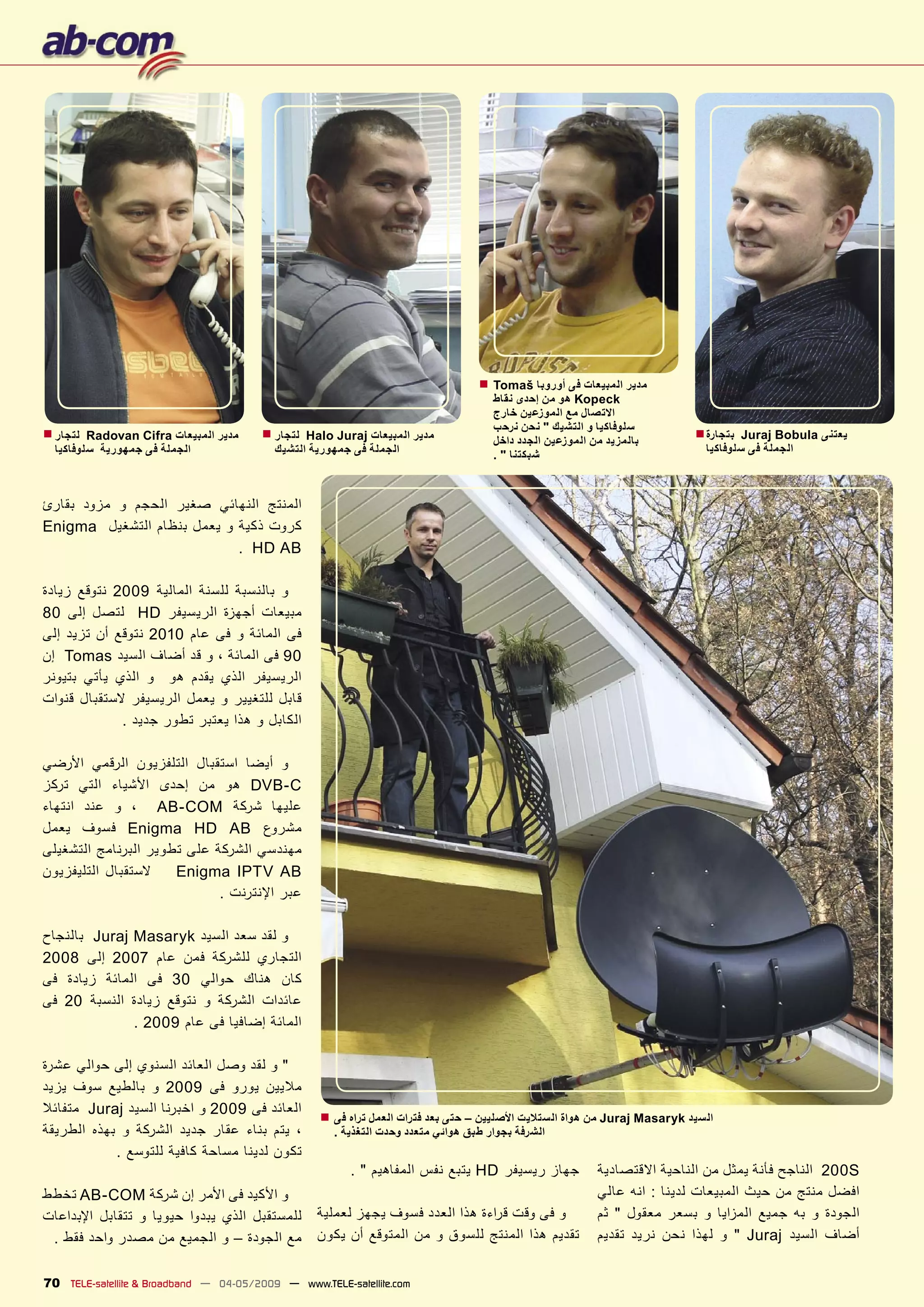‫■‬   ‫ﻣﺪﻳﺮ ﺍﻟﻤﺒﻴﻌﺎﺕ ﻓﻰ ﺃﻭﺭﻭﺑﺎ ‪Tomaš‬‬
                                                                                      ‫‪ Kopeck‬ﻫﻮ ﻣﻦ ﺇﺣﺪﻯ ﻧﻘﺎﻁ‬
                                                                                      ‫ﺍﻻﺗﺼﺎﻝ ﻣﻊ ﺍﻟﻤﻮﺯﻋﻴﻦ ﺧﺎﺭﺝ‬
‫ﻟﺘﺠﺎﺭ ■‬                                ‫ﻟﺘﺠﺎﺭ ■‬                                        ‫ﺳﻠﻮﻓﺎﻛﻴﺎ ﻭ ﺍﻟﺘﺸﻴﻚ " ﻧﺤﻦ ﻧﺮﺣﺐ‬       ‫ﺑﺘﺠﺎﺭﺓ ■‬
         ‫ﻣﺪﻳﺮ ﺍﻟﻤﺒﻴﻌﺎﺕ ‪Radovan Cifra‬‬            ‫ﻣﺪﻳﺮ ﺍﻟﻤﺒﻴﻌﺎﺕ ‪Halo Juraj‬‬                                                           ‫ﻳﻌﺘﻨﻰ ‪Juraj Bobula‬‬
                                                                                      ‫ﺑﺎﻟﻤﺰﻳﺪ ﻣﻦ ﺍﻟﻤﻮﺯﻋﻴﻦ ﺍﻟﺠﺪﺩ ﺩﺍﺧﻞ‬
  ‫ﺍﻟﺠﻤﻠﺔ ﻓﻰ ﺟﻤﻬﻮﺭﻳﺔ ﺳﻠﻮﻓﺎﻛﻴﺎ‬              ‫ﺍﻟﺠﻤﻠﺔ ﻓﻰ ﺟﻤﻬﻮﺭﻳﺔ ﺍﻟﺘﺸﻴﻚ‬                                                         ‫ﺍﻟﺠﻤﻠﺔ ﻓﻰ ﺳﻠﻮﻓﺎﻛﻴﺎ‬
                                                                                      ‫ﺷﺒﻜﺘﻨﺎ " .‬



‫ﺍﻟﻤﻨﺘﺞ ﺍﻟﻨﻬﺎﺋﻲ ﺻﻐﻴﺮ ﺍﻟﺤﺠﻢ ﻭ ﻣﺰﻭﺩ ﺑﻘﺎﺭﺉ‬
‫ﻛﺮﻭﺕ ﺫﻛﻴﺔ ﻭ ﻳﻌﻤﻞ ﺑﻨﻈﺎﻡ ﺍﻟﺘﺸﻐﻴﻞ ‪Enigma‬‬
                            ‫‪. HD AB‬‬

‫ﻭ ﺑﺎﻟﻨﺴﺒﺔ ﻟﻠﺴﻨﺔ ﺍﻟﻤﺎﻟﻴﺔ 9002 ﻧﺘﻮﻗﻊ ﺯﻳﺎﺩﺓ‬
‫ﻣﺒﻴﻌﺎﺕ ﺃﺟﻬﺰﺓ ﺍﻟﺮﻳﺴﻴﻔﺮ ‪ HD‬ﻟﺘﺼﻞ ﺇﻟﻰ 08‬
‫ﻓﻰ ﺍﻟﻤﺎﺋﺔ ﻭ ﻓﻰ ﻋﺎﻡ 0102 ﻧﺘﻮﻗﻊ ﺃﻥ ﺗﺰﻳﺪ ﺇﻟﻰ‬
‫09 ﻓﻰ ﺍﻟﻤﺎﺋﺔ ، ﻭ ﻗﺪ ﺃﺿﺎﻑ ﺍﻟﺴﻴﺪ ‪ Tomas‬ﺇﻥ‬
‫ﺍﻟﺮﻳﺴﻴﻔﺮ ﺍﻟﺬﻱ ﻳﻘﺪﻡ ﻫﻮ ﻭ ﺍﻟﺬﻱ ﻳﺄﺗﻲ ﺑﺘﻴﻮﻧﺮ‬
‫ﻗﺎﺑﻞ ﻟﻠﺘﻐﻴﻴﺮ ﻭ ﻳﻌﻤﻞ ﺍﻟﺮﻳﺴﻴﻔﺮ ﻻﺳﺘﻘﺒﺎﻝ ﻗﻨﻮﺍﺕ‬
             ‫ﺍﻟﻜﺎﺑﻞ ﻭ ﻫﺬﺍ ﻳﻌﺘﺒﺮ ﺗﻄﻮﺭ ﺟﺪﻳﺪ .‬

‫ﻭ ﺃﻳﻀﺎ ﺍﺳﺘﻘﺒﺎﻝ ﺍﻟﺘﻠﻔﺰﻳﻮﻥ ﺍﻟﺮﻗﻤﻲ ﺍﻷﺭﺿﻲ‬
‫‪ DVB-C‬ﻫﻮ ﻣﻦ ﺇﺣﺪﻯ ﺍﻷﺷﻴﺎء ﺍﻟﺘﻲ ﺗﺮﻛﺰ‬
‫ﻋﻠﻴﻬﺎ ﺷﺮﻛﺔ ‪ ، AB-COM‬ﻭ ﻋﻨﺪ ﺍﻧﺘﻬﺎء‬
‫ﻣﺸﺮﻭﻉ ‪ Enigma HD AB‬ﻓﺴﻮﻑ ﻳﻌﻤﻞ‬
‫ﻣﻬﻨﺪﺳﻲ ﺍﻟﺸﺮﻛﺔ ﻋﻠﻰ ﺗﻄﻮﻳﺮ ﺍﻟﺒﺮﻧﺎﻣﺞ ﺍﻟﺘﺸﻐﻴﻠﻰ‬
‫ﻻﺳﺘﻘﺒﺎﻝ ﺍﻟﺘﻠﻴﻔﺰﻳﻮﻥ‬    ‫‪Enigma IPTV AB‬‬
                             ‫ﻋﺒﺮ ﺍﻹﻧﺘﺮﻧﺖ .‬

‫ﻭ ﻟﻘﺪ ﺳﻌﺪ ﺍﻟﺴﻴﺪ ‪ Juraj Masaryk‬ﺑﺎﻟﻨﺠﺎﺡ‬
‫ﺍﻟﺘﺠﺎﺭﻱ ﻟﻠﺸﺮﻛﺔ ﻓﻤﻦ ﻋﺎﻡ 7002 ﺇﻟﻰ 8002‬
‫ﻛﺎﻥ ﻫﻨﺎﻙ ﺣﻮﺍﻟﻲ 03 ﻓﻰ ﺍﻟﻤﺎﺋﺔ ﺯﻳﺎﺩﺓ ﻓﻰ‬
‫ﻋﺎﺋﺪﺍﺕ ﺍﻟﺸﺮﻛﺔ ﻭ ﻧﺘﻮﻗﻊ ﺯﻳﺎﺩﺓ ﺍﻟﻨﺴﺒﺔ 02 ﻓﻰ‬
              ‫ﺍﻟﻤﺎﺋﺔ ﺇﺿﺎﻓﻴﺎ ﻓﻰ ﻋﺎﻡ 9002 .‬

‫" ﻭ ﻟﻘﺪ ﻭﺻﻞ ﺍﻟﻌﺎﺋﺪ ﺍﻟﺴﻨﻮﻱ ﺇﻟﻰ ﺣﻮﺍﻟﻲ ﻋﺸﺮﺓ‬
‫ﻣﻼﻳﻴﻦ ﻳﻮﺭﻭ ﻓﻰ 9002 ﻭ ﺑﺎﻟﻄﻴﻊ ﺳﻮﻑ ﻳﺰﻳﺪ‬
‫ﺍﻟﻌﺎﺋﺪ ﻓﻰ 9002 ﻭ ﺍﺧﺒﺮﻧﺎ ﺍﻟﺴﻴﺪ ‪ Juraj‬ﻣﺘﻔﺎﺋﻼ‬        ‫ﺍﻟﺴﻴﺪ ‪ Juraj Masaryk‬ﻣﻦ ﻫﻮﺍﺓ ﺍﻟﺴﺘﻼﻳﺖ ﺍﻷﺻﻠﻴﻴﻦ – ﺣﺘﻰ ﺑﻌﺪ ﻓﺘﺮﺍﺕ ﺍﻟﻌﻤﻞ ﺗﺮﺍﻩ ﻓﻰ ■‬
‫، ﻳﺘﻢ ﺑﻨﺎء ﻋﻘﺎﺭ ﺟﺪﻳﺪ ﺍﻟﺸﺮﻛﺔ ﻭ ﺑﻬﺬﻩ ﺍﻟﻄﺮﻳﻘﺔ‬           ‫ﺍﻟﺸﺮﻓﺔ ﺑﺠﻮﺍﺭ ﻃﺒﻖ ﻫﻮﺍﺋﻲ ﻣﺘﻌﺪﺩ ﻭﺣﺪﺕ ﺍﻟﺘﻐﺬﻳﺔ .‬
            ‫ﺗﻜﻮﻥ ﻟﺪﻳﻨﺎ ﻣﺴﺎﺣﺔ ﻛﺎﻓﻴﺔ ﻟﻠﺘﻮﺳﻊ .‬
                                                        ‫ﺟﻬﺎﺯ ﺭﻳﺴﻴﻔﺮ ‪ HD‬ﻳﺘﺒﻊ ﻧﻔﺲ ﺍﻟﻤﻔﺎﻫﻴﻢ " .‬              ‫‪ 200S‬ﺍﻟﻨﺎﺟﺢ ﻓﺄﻧﺔ ﻳﻤﺜﻞ ﻣﻦ ﺍﻟﻨﺎﺣﻴﺔ ﺍﻻﻗﺘﺼﺎﺩﻳﺔ‬
‫ﻭ ﺍﻷﻛﻴﺪ ﻓﻰ ﺍﻷﻣﺮ ﺇﻥ ﺷﺮﻛﺔ ‪ AB-COM‬ﺗﺨﻄﻂ‬                                                                       ‫ﺍﻓﻀﻞ ﻣﻨﺘﺞ ﻣﻦ ﺣﻴﺚ ﺍﻟﻤﺒﻴﻌﺎﺕ ﻟﺪﻳﻨﺎ : ﺍﻧﻪ ﻋﺎﻟﻲ‬
‫ﻟﻠﻤﺴﺘﻘﺒﻞ ﺍﻟﺬﻱ ﻳﺒﺪﻭﺍ ﺣﻴﻮﻳﺎ ﻭ ﺗﺘﻘﺎﺑﻞ ﺍﻹﺑﺪﺍﻋﺎﺕ‬       ‫ﻭ ﻓﻰ ﻭﻗﺖ ﻗ ﺮﺍءﺓ ﻫﺬﺍ ﺍﻟﻌﺪﺩ ﻓﺴﻮﻑ ﻳﺠﻬﺰ ﻟﻌﻤﻠﻴﺔ‬              ‫ﺍﻟﺠﻮﺩﺓ ﻭ ﺑﻪ ﺟﻤﻴﻊ ﺍﻟﻤﺰﺍﻳﺎ ﻭ ﺑﺴﻌﺮ ﻣﻌﻘﻮﻝ " ﺛﻢ‬
 ‫ﻣﻊ ﺍﻟﺠﻮﺩﺓ – ﻭ ﺍﻟﺠﻤﻴﻊ ﻣﻦ ﻣﺼﺪﺭ ﻭﺍﺣﺪ ﻓﻘﻂ .‬          ‫ﺗﻘﺪﻳﻢ ﻫﺬﺍ ﺍﻟﻤﻨﺘﺞ ﻟﻠﺴﻮﻕ ﻭ ﻣﻦ ﺍﻟﻤﺘﻮﻗﻊ ﺃﻥ ﻳﻜﻮﻥ‬             ‫ﺃﺿﺎﻑ ﺍﻟﺴﻴﺪ ‪ " Juraj‬ﻭ ﻟﻬﺬﺍ ﻧﺤﻦ ﻧﺮﻳﺪ ﺗﻘﺪﻳﻢ‬


‫‪70 TELE-satellite & Broadband — 04-05/2009 — www.TELE-satellite.com‬‬
 