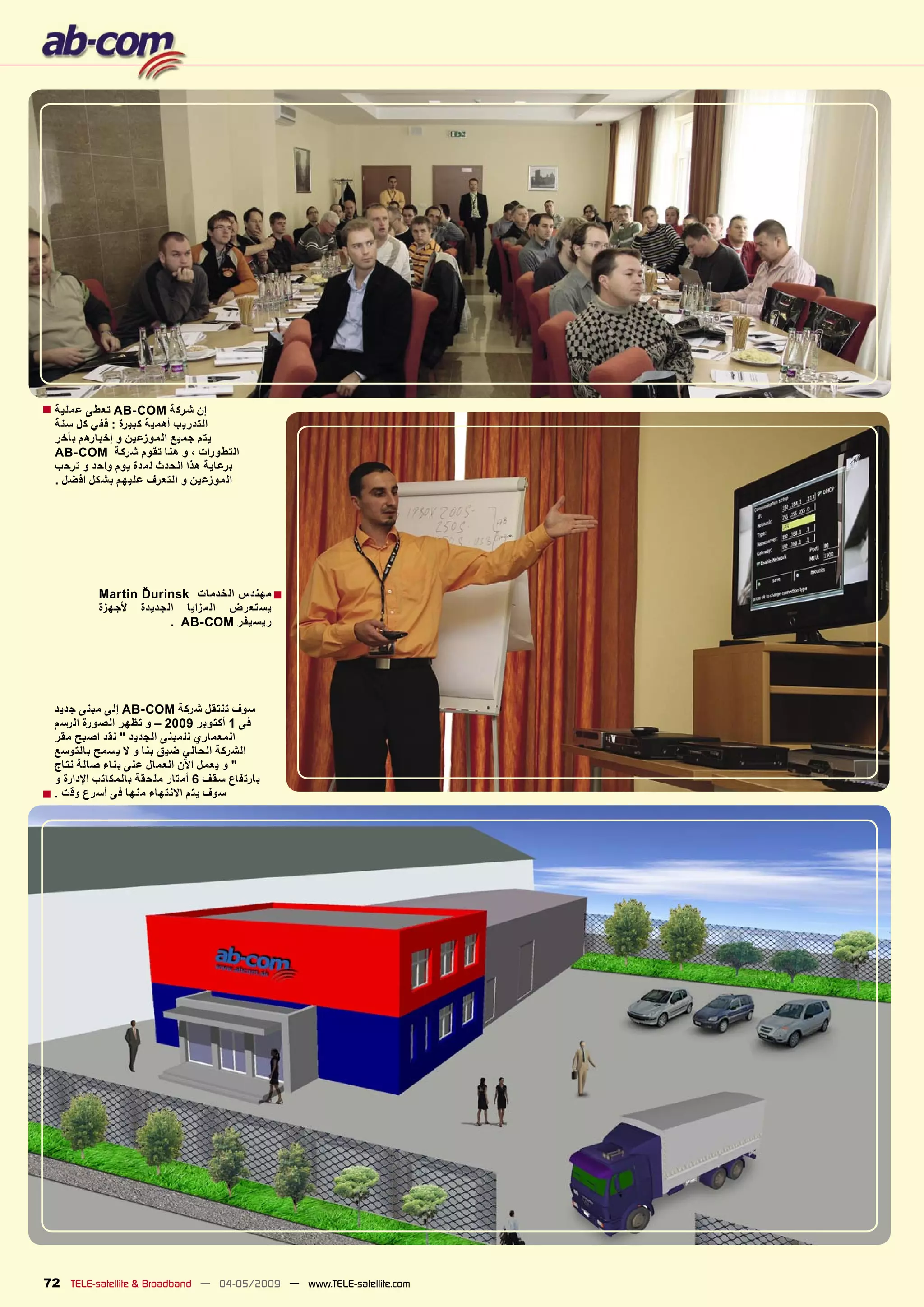 ‫ﺇﻥ ﺷﺮﻛﺔ ‪ AB-COM‬ﺗﻌﻄﻰ ﻋﻤﻠﻴﺔ ■‬
  ‫ﺍﻟﺘﺪﺭﻳﺐ ﺃﻫﻤﻴﺔ ﻛﺒﻴﺮﺓ : ﻓﻔﻲ ﻛﻞ ﺳﻨﺔ‬
  ‫ﻳﺘﻢ ﺟﻤﻴﻊ ﺍﻟﻤﻮﺯﻋﻴﻦ ﻭ ﺇﺧﺒﺎﺭﻫﻢ ﺑﺄﺧﺮ‬
  ‫ﺍﻟﺘﻄﻮﺭﺍﺕ ، ﻭ ﻫﻨﺎ ﺗﻘﻮﻡ ﺷﺮﻛﺔ ‪AB-COM‬‬
  ‫ﺑﺮﻋﺎﻳﺔ ﻫﺬﺍ ﺍﻟﺤﺪﺙ ﻟﻤﺪﺓ ﻳﻮﻡ ﻭﺍﺣﺪ ﻭ ﺗﺮﺣﺐ‬
  ‫ﺍﻟﻤﻮﺯﻋﻴﻦ ﻭ ﺍﻟﺘﻌﺮﻑ ﻋﻠﻴﻬﻢ ﺑﺸﻜﻞ ﺍﻓﻀﻞ .‬




           ‫■ ﻣﻬﻨﺪﺱ ﺍﻟﺨﺪﻣﺎﺕ ‪Martin Ďurinsk‬‬
           ‫ﻳﺴﺘﻌﺮﺽ ﺍﻟﻤﺰﺍﻳﺎ ﺍﻟﺠﺪﻳﺪﺓ ﻷﺟﻬﺰﺓ‬
                       ‫ﺭﻳﺴﻴﻔﺮ ‪. AB-COM‬‬




  ‫ﺳﻮﻑ ﺗﻨﺘﻘﻞ ﺷﺮﻛﺔ ‪ AB-COM‬ﺇﻟﻰ ﻣﺒﻨﻰ ﺟﺪﻳﺪ‬
  ‫ﻓﻰ 1 ﺃﻛﺘﻮﺑﺮ 9002 – ﻭ ﺗﻈﻬﺮ ﺍﻟﺼﻮﺭﺓ ﺍﻟﺮﺳﻢ‬
  ‫ﺍﻟﻤﻌﻤﺎﺭﻱ ﻟﻠﻤﺒﻨﻰ ﺍﻟﺠﺪﻳﺪ " ﻟﻘﺪ ﺍﺻﺒﺢ ﻣﻘﺮ‬
  ‫ﺍﻟﺸﺮﻛﺔ ﺍﻟﺤﺎﻟﻲ ﺿﻴﻖ ﺑﻨﺎ ﻭ ﻻ ﻳﺴﻤﺢ ﺑﺎﻟﺘﻮﺳﻊ‬
  ‫" ﻭ ﻳﻌﻤﻞ ﺍﻵﻥ ﺍﻟﻌﻤﺎﻝ ﻋﻠﻰ ﺑﻨﺎء ﺻﺎﻟﺔ ﻧﺘﺎﺝ‬
  ‫ﺑﺎﺭﺗﻔﺎﻉ ﺳﻘﻒ 6 ﺃﻣﺘﺎﺭ ﻣﻠﺤﻘﺔ ﺑﺎﻟﻤﻜﺎﺗﺐ ﺍﻹﺩﺍﺭﺓ ﻭ‬
‫ﺳﻮﻑ ﻳﺘﻢ ﺍﻻﻧﺘﻬﺎء ﻣﻨﻬﺎ ﻓﻰ ﺃﺳﺮﻉ ﻭﻗﺖ . ■‬




‫‪72 TELE-satellite & Broadband — 04-05/2009 — www.TELE-satellite.com‬‬
 