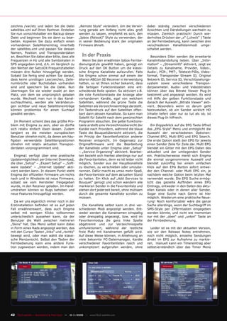 zeichnis /var/etc und laden Sie die Datei           „Remote Style“ verändert. Um die Verwir-        dabei ständig zwischen verschiedenen
satellites.xml auf Ihren Rechner. Erstellen         rung gerade am Anfang nicht allzu groß          Ansichten und Darstellungen wechseln zu
Sie nun vorsichtshalber ein Backup dieser           werden zu lassen, empﬁehlt es sich, den         müssen. Ziemlich praktisch! Durch wie-
Datei und beginnen Sie sie dann zu bear-            „Ipbox (Relook)“ Style zu verwenden, der        derholtes Drücken der „v“ („check“ ) Taste
beiten. Kopieren Sie dazu einfach einen             in seiner Bedienung stark der originalen        an der Fernbedienung, kann zwischen drei
vorhandenen Satelliteneintrag innerhalb             Firmware ähnelt.                                verschiedenen Kanallistenmodi umge-
der satellites.xml und passen Sie dessen                                                            schaltet werden.
Namen, Position und Transponderdaten
an. Beachten Sie dabei aber bitte, dass alle          In der Praxis                                   Besonders DXer werden die erweiterte
Frequenzen in Hz und alle Symbolraten in               Wenn Sie den erwähnten Ipbox Fernbe-         Kanalinfodarstellung lieben. Über „Infor-
SPS angegeben sind, d.h. im Vergleich zu            dienungsstyle gewählt haben, genügt ein         mation“ – „Streaminfo“ aktiviert, zeigt sie
den Werten der SatcoDX Frequenztabellen             Druck auf den OK Button um die klassi-          Details zu Kanalname, Provider, Video-,
müssen drei Nullen hinzugefügt werden.              sche Enigma Kanalliste aufzurufen. Falls        Audio-, PCR-, PMT-, Teletext-PIDs, Video-
Sobald Sie fertig sind achten Sie darauf,           Sie Enigma schon einmal auf einem der           format, Transponder Stream ID, Original
dass keine unnötigen Leerzeichen, Zeile-            älteren ABCom SD Receiver in Verwendung         Network ID, Service ID, Verschlüsselungs-
numbrüche oder Buchstaben vorhanden                 hatten, so ist Ihnen sicher bekannt, dass       system sowie verschiedene Transpon-
sind und speichern Sie die Datei. Nun               die farbigen Funktionstasten eine ent-          derparameter. Audio- und Videobitraten
übertragen Sie sie wieder exakt an den              scheidende Rolle spielen. So aktiviert z.B.     können über das Bitrate Viewer Plug-In
Platz, von dem sie ursprünglich geladen             die rote Funktionstaste die Anzeige aller       bestimmt und angezeigt werden. Es wird
wurde. Wechselt man nun in das Kanal-               vorhandenen Kanäle, egal von welchem            mit Hilfe der gelben Funktionstaste und
suchlaufmenü, werden alle Veränderun-               Satelliten, während die grüne Taste die         danach der Auswahl „Bitrate Viewer“ akti-
gen sichtbar und neue Satelliteneinträge            Satelliten als Verzeichniseinträge darstellt.   viert. Besonders wenn es darum geht
können problemlos für einen Suchlauf                Ein Tastendruck auf den Satelliten offen-       festzustellen, ob ein Sender wirklich HD
gewählt werden.                                     bart dann dessen Kanalliste. So kann man        Inhalte liefert oder nur so tut als ob, ist
                                                    Satellit für Satellit nach dem gewünschten      dieses Plug-In hilfreich.
   Im Moment scheint dies das größte Pro-           Programm absuchen. Die gelbe Funktions-
blem mit Enigma zu sein, aber es dürfte             taste erstellt eine Verzeichnisübersicht der       Ein Doppelklick auf die EPG Taste öffnet
sich relativ einfach lösen lassen. Zudem            Kanäle nach Providern, während die blaue        das „EPG Style“ Menü und ermöglicht die
tangiert es die meisten europäischen                Taste die Bouquetübersicht aktiviert, die       Auswahl der verschiedenen Optionen:
Benutzer ohnehin nicht, da deren am häu-            im Prinzip der Favoritenfunktion anderer        Channel EPG, Multi EPG und EPG Search.
ﬁgsten verwendete Satellitenpositionen              Receiver entspricht. Im Gegensatz zur           Die erste Option stellt den EPG für jeweils
ohnehin mit relativ aktuellen Transpon-             Originalﬁrmware wird die Bearbeitung            einen Sender Zeile für Zeile dar. Multi EPG
derdaten vorprogrammiert sind.                      der Kanalliste unter Enigma über „Setup“        blendet ein Gitter mit den EPG Daten des
                                                    – „Service Organizing“ aktiviert. Bearbei-      aktuellen und der umliegenden Sender
  Enigma1 verfügt über eine praktische              ten bezieht sich hierbei allerdings nur auf     ein. Praktischerweise merkt sich Enigma
Updatemöglichkeit per Internet Download,            die Favoritenlisten, denn es ist leider nicht   die einmal vorgenommene Auswahl und
die über „Setup“ – „Expert Setup“ – „Soft-          möglich, Sender aus der Hauptkanalliste         blendet zukünftig bei einem einfachen
ware Update“ – „Internet Update“ akti-              zu löschen, zu verschieben oder umzube-         Klick auf den EPG Button sofort entwe-
viert werden kann. In diesem Punkt steht            nennen. Dafür macht es umso mehr Spaß,          der den Channel- oder Multi EPG ein, je
Enigma der ofﬁziellen Firmware um nichts            die Favoritenliste auf dem aktuellen Stand      nachdem welche Option beim letzten Mal
nach und in Windseile ist neue Firmware,            zu halten. Ein Klick auf „Add Services to       verwendet wurde. Die EPG Suche ermög-
sobald sie vom Hersteller freigegeben               Bouquet“ genügt und schon wandern alle          licht das gezielte Aufﬁnden eines EPG
wurde, in den Receiver geladen. Im Hand-            markieren Sender in die Favoritenliste und      Eintrags, entweder in den Daten des aktu-
umdrehen können so Bugs behoben und                 stehen dort jederzeit bereit, ohne mühsam       ellen Kanals oder in denen aller Sender.
neue Features hinzugefügt werden.                   durch die gesamte Kanalliste scrollen zu        Sogar eine Suche nach Genre ist hier
                                                    müssen.                                         möglich. Wiederum eine praktische Neue-
   Da wir uns eigentlich immer noch in der                                                          rung! Noch komfortabler wäre die ganze
Erstinstallation beﬁnden ist es auf jeden             Die Kanalliste selbst kann in drei ver-       Sache allerdings, wenn der Suchbegriff im
Fall erwähnenswert, dass auch Enigma                schiedenen Modi angezeigt werden. Ent-          SMS-Style per Zifferntasten eingegeben
selbst mit wenigen Klicks vollkommen                weder werden die Kanalnamen einspaltig          werden könnte, und nicht wie momentan
unterschiedlich aussehen kann, da der               oder dreispaltig angezeigt, bzw. wird im        nur mit der „oben“ und „unten“ Taste an
Benutzer die Wahl zwischen mehreren                 Favoritenmodus die ganz linke Spalte            der Fernbedienung.
„Skins“ hat. Das Menü selbst kann dabei             abgetrennt und zur Verzeichnisspalte
in Form eines Rads angezeigt werden, das            umfunktioniert, während der restliche             Leider ist es mit der aktuellen Version,
mit den Cursor Tasten „links“ und „rechts“          freie Platz mit Kanalnamen gefüllt wird.        wie wir den Release Notes entnehmen,
bewegt wird, oder man wählt die klassi-             Auf diese Weise können, in Anlehnung an         noch nicht möglich, einzelne Sendungen
sche Menüansicht. Selbst den Tasten der             viele bekannte PC-Dateimanager, Kanäle          direkt im EPG zur Aufnahme zu markie-
Fernbedienung kann eine andere Funk-                verschiedener Favoritenlisten rasch und         ren, manuell kann ein Timereintrag aber
tion zugewiesen werden, indem man den               unkompliziert aufgerufen werden, ohne           selbstverständlich über das Timer Menü




42 TELE-satellite — Broadband & Fiber-Optic — 10-1
                                                 1/2009 — www.TELE-satellite.com
 