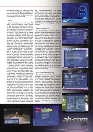 hinzugefügt werden. Die Start/Stop- Zeit        oder Internetradiostationen. Sie haben
wird durch direkte Eingabe festgelegt, und      richtig gelesen, der Receiver speichert
es gibt sogar eine entsprechende Verknüp-       nicht mehr nur die zuletzt aufgerufenen
fung zum EPG, die bei der Übernahme der         Sender, sondern auch die zuletzt aufgeru-
korrekten Start/Stop-Zeit hilft.                fenen Multimediainhalte. Schließlich spre-
                                                chen wir schon lange nicht mehr nur von
                                                einem digitalen Satellitenreceiver, sondern
  PVR                                           von einem Multimediaallroundtalent – und
   Unser Praxistest wurde mit einer AB          somit ist alles nur eine Frage der richtigen
IPBox 910HD durchgeführt. Dieses Modell         Firmware.
verfügt über eine eingebaute Festplatte.
Da das Dateisystem von Enigma und das
der originalen Firmware nicht kompatibel          Web-Interface
sind, empﬁehlt es sich, alle wichtigen Auf-        Das Web Interface gehört ebenfalls zu
nahmen vor dem Wechsel der Firmware             den ganz großen Pluspunkten der Enigma1
zu sichern. Sobald das Festplattenmenü          Firmware. Starten Sie einfach Ihren Inter-
von Enigma aufgerufen wurde, bietet der         netbrowser und geben Sie die zuvor zur
Receiver an, die Festplatte automatisch zu      FTP Verbindung mit der Box verwendete
formatieren, damit Enigma darauf zugrei-        IP Adresse ein. Werden Sie nach Benutzer-
fen kann. Der ganze Vorgang dauert nicht        name und Kennwort gefragt, verwenden
allzu lange und kann nicht beendet werden,      Sie wiederum „root“ und „ipbox“. Praktisch
bevor die Formatierung abgeschlossen            alle Receiverfunktionen können von hier
wurde. Wie nicht anders zu erwarten war,        aus aktiviert und gesteuert werden, sogar
startet der gute, alte, rote Kreis auf der      eine virtuelle Fernbedienung steht zur
Fernbedienung die Aufnahme. Alle Dateien        Verfügung. Sollten Ihre Kinder mehr damit
werden ordnungsgemäß abgespeichert,             beschäftigt sein, Cartoons zu sehen als
egal ob SD oder HD. Während der schnelle        ihre Hausaufgaben zu machen, so können
Vor- und Rücklauf noch verbesserungs-           Sie direkt über das Webinterface eine
würdig ist, lässt die normale Wiedergabe        Nachricht an die Box senden, die dann am
keine Zweifel aufkommen. Sämtliche Auf-         TV Gerät dargestellt wird. Weiters können
nahmen werden über den praktischen „File        Stream-,Kanal-, EPG- und Teletextinfor-
Mode“ aufgerufen, der zwar simpel klingt,       mationen mit ein oder zwei Mausklicks per
vom Standpunkt der Usability die Original-      Webinterface dargestellt werden. Ebenso
ﬁrmware aber um Längen schlägt. Er wird         ist es möglich, Aufnahmen zu starten und
mit Hilfe der Fernbedienung über „Menu“         die Wiedergabe von Sendungen zu aktivie-
– „ File Mode“ aktiviert. Sobald er gestartet   ren. Praktischerweise wird in der oberen
wurde erscheint ein vom PC gewohntes Bild       rechten Ecke auch stets der freie Festplat-
mit Verzeichnissen für MP3 Musik, Bilder,       tenspeicher angezeigt.
PVR Aufnahmen usw. Alles ist logisch orga-
nisiert, so dass jede gewünschte Datei
in Windeseile gefunden wird. Besonders            Zusammenfassung
gefallen hat uns dabei die Möglichkeit, auch       Obwohl es natürlich klar ist, dass die
Internet-Radio Streams zu empfangen,            erste Beta Version von Enigma1 nicht an
die mit den letzten Softwareupdates aller-      allen Ecken und Enden perfekt sein kann,
dings auch in die Originalﬁrmware Einzug        so ist Enigma1 trotzdem ein vielverspre-
gehalten hat. Im Fall von Enigma1 ist deren     chendes Projekt. Besonders Computer-
Verwendung allerdings äußerst einfach, es       freaks und DXer werden damit ihre Freude
müssen keine endlos langen Dateien mehr         haben, da die neue Firmware die Grenzen
bearbeitet oder ergänzt werden, sondern         zwischen PC und Satellitenreceiver ver-
man besorgt sich einfach die m3u Datei          schwinden lässt und die geballte Kraft eine
des gewünschten Anbieters und kopiert sie       Linux Receivers freisetzt. Zudem sprechen
per FTP in das Verzeichnis /media/mp3 und       wir nun nicht mehr über ein Amateurpro-
schon erscheint der Sender im „File Menu“.      jekt, sondern über eine Software, die vom
Noch nie war es so einfach, Zugriff auf         Receiverhersteller voll supportet wird. Die
Internet-Musik außerhalb des PCs zu erhal-      Installation zahlt sich auf jeden Fall aus,
ten! Eine Beschreibung des „File Mode“          und hoffentlich folgen noch viele einfach
ohne eine Erwähnung der Playlisten wäre         zu installierende Updates, die die Box noch
einfach nicht komplett. Sie speichern alle      ﬂexibler, vielseitiger und zuverlässiger
zuletzt aufgerufenen Dateien, Aufnahmen         machen.




                                                                  www.TELE-satellite.com — 10-1
                                                                                              1/2009 — TELE-satellite — Broadband & Fiber-Optic   43
 
