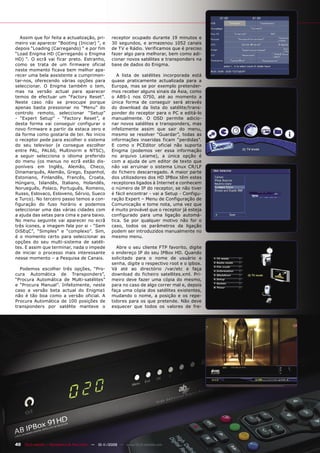 Assim que for feita a actualização, pri-         receptor ocupado durante 19 minutos e
meiro vai aparecer “Booting (Iniciar) “, e          30 segundos, e armazenou 1052 canais
depois “Loading (Carregando) “ e por fim            de TV e Rádio. Verificamos que é preciso
“Load Enigma HD (Carregando o Enigma                fazer algo para melhorar, bem como adi-
HD) “. O ecrã vai ficar preto. Estranho,            cionar novos satélites e transponders na
como se trata de um firmware oficial                base de dados do Enigma.
neste momento ficava bem melhor apa-
recer uma bela assistente a cumprimen-                 A lista de satélites incorporada está
tar-nos, oferecendo várias opções para              quase praticamente actualizada para a
seleccionar. O Enigma também o tem,                 Europa, mas se por exemplo pretender-
mas na versão actual para aparecer                  mos receber alguns sinais da Ásia, como
temos de efectuar um “Factory Reset”.               o ABS-1 nos 0750, até ao momento a
Neste caso não se preocupe porque                   única forma de conseguir será através
apenas basta pressionar no “Menu” do                do download da lista do satélite/trans-
controlo remoto, seleccionar “Setup”                ponder do receptor para o PC e editá-lo
- “Expert Setup” - “Factory Reset”, e               manualmente. O OSD permite adicio-
desta forma vai conseguir configurar o              nar novos satélites e transponders, mas
novo firmware a partir da estaca zero e             infelizmente assim que sair do menu,
da forma como gostaria de ter. No inicio            mesmo se resolver “Guardar”, todas as
o receptor pede para escolher o sistema             informações inseridas ficam “perdidas”.
do seu televisor (e consegue escolher               E como o PCEditor oficial não suporta
entre PAL, PAL60, Multinorm e NTSC),                Enigma (podemos ver essa informação
a seguir selecciona o idioma preferido              no arquivo Leiame), a única opção é
do menu (os menus no ecrã estão dis-                com a ajuda de um editor de texto que
poníveis em Inglês, Alemão, Checo,                  não vai arruinar o sistema Linux CR/LF
Dinamarquês, Alemão, Grego, Espanhol,               do ficheiro descarregado. A maior parte
Estoniano, Finlandês, Francês, Croata,              dos utilizadores dos HD IPBox têm estes
Húngaro, Islandês, Italiano, Holandês,              receptores ligados à Internet e conhecem
Norueguês, Polaco, Português, Romeno,               o número de IP do receptor, se não tiver
Russo, Eslovaco, Esloveno, Sérvio, Sueco            é fácil encontrar - vai a Setup - Configu-
e Turco). No terceiro passo temos a con-            ração Expert – Menu de Configuração de
figuração do fuso horário e podemos                 Comunicação e tome nota, uma vez que
seleccionar uma das várias cidades com              é muito provável que o receptor já esteja
a ajuda das setas para cima e para baixo.           configurado para uma ligação automá-
No menu seguinte vai aparecer no ecrã               tica. Se por qualquer motivo não for o
três ícones, a imagem fala por si - “Sem            caso, todos os parâmetros da ligação
DiSEqC”, “Simples” e “complexo”. Sim,               podem ser introduzidos manualmente no
é o momento certo para seleccionar as               mesmo menu.
opções do seu multi-sistema de satéli-
tes. E assim que terminar, nada o impede               Abre o seu cliente FTP favorito, digite
de iniciar o processo mais interessante             o endereço IP do seu IPBox HD. Quando
nesse momento – a Pesquisa de Canais.               solicitado para o nome de usuário e
                                                    senha, digite o respectivo root e o ipbox.
  Podemos escolher três opções, “Pro-               Vá até ao directório /var/etc e faça
cura Automática de Transponders”,                   download do ficheiro satellites.xml. Pri-
“Procura Automática de Multi-satélites”             meiro deve fazer uma cópia do mesmo,
e “Procura Manual”. Infelizmente, neste             para no caso de algo correr mal e, depois
caso a versão beta actual do Enigma1                faça uma cópia dos satélites existentes,
não é tão boa como a versão oficial. A              mudando o nome, a posição e os repe-
Procura Automática de 100 posições de               tidores para os que pretende. Não deve
transponders por satélite manteve o                 esquecer que todos os valores de fre-




40 TELE-satellite — Broadband & Fiber-Optic — 10-1
                                                 1/2009 — www.TELE-satellite.com
 