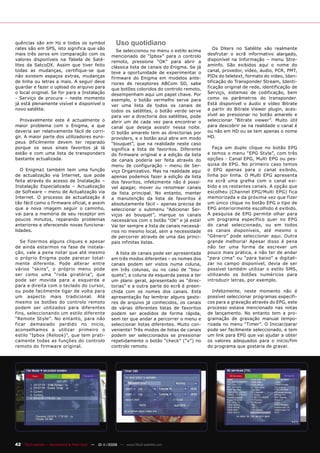 quências são em Hz e todos os symbol                  Uso quotidiano
rates são em SPS, isto significa que são                                                           Os DXers no Satélite vão realmente
                                                       Se seleccionou no menu o estilo acima
mais três zeros em comparação com os                                                            desfrutar o ecrã informativo alargado,
                                                    mencionado de “Ipbox” para o controlo
valores disponíveis na Tabela de Saté-                                                          disponível na Informação – menu Stre-
                                                    remoto, pressione “OK” para abrir a
lites da SatcoDX. Assim que tiver feito             clássica lista de canais do Enigma. Se já   aminfo. São exibidos aqui o nome do
todas as mudanças, certifique-se que                teve a oportunidade de experimentar o       canal, provedor, vídeo, áudio, PCR, PMT,
não existem espaços extras, mudanças                firmware do Enigma em modelos ante-         PIDs do teletext, formato do vídeo, Iden-
de linha ou letras a mais. A seguir deve            riores de receptores ABCom SD, sabe         tificação do Transponder Stream, Identi-
guardar e fazer o upload do arquivo para            que botões coloridos do controlo remoto,    ficação original de rede, identificação de
o local original. Se for para a Instalação          desempenham aqui um papel chave. Por        Serviço, sistemas de codificação, bem
- Serviço de procura – neste momento                exemplo, o botão vermelho serve para        como os parâmetros do transponder.
já está plenamente visível e disponível o           ver uma lista de todos os canais de         Está disponível o áudio e vídeo Bitrate
novo satélite.                                      todos os satélites, o botão verde serve     a partir do Bitrate Viewer plugin, aces-
                                                    para ver a directoria dos satélites, pode   sível ao pressionar no botão amarelo e
  Provavelmente este é actualmente o                abrir um de cada vez para encontrar o       seleccionar “Bitrate viewer”. Muito útil
maior problema com o Enigma, e que                  canal que deseja assistir nessa noite.      para descobrir se na realidade o canal é
deveria ser relativamente fácil de corri-           O botão amarelo tem as directorias por      ou não em HD ou se tem apenas o nome
gir. A maior parte dos utilizadores euro-           providers, e o botão azul abre em modo      HD.
peus dificilmente devem ter reparado                “bouquet”, que na realidade neste caso
porque os seus sinais favoritos já lá               significa a lista de favoritos. Diferente      Faça um duplo clique no botão EPG
estão e com uma lista de transponders               do firmware original e a edição da lista    e temos o menu “EPG Style”, com três
bastante actualizada.                               de canais poderia ser feita através do      opções - Canal EPG, Multi EPG ou pes-
                                                    menu de configuração – menu de Ser-         quisa de EPG. No primeiro caso temos
   O Enigma1 também tem uma função                  viço Organizativo. Mas na realidade aqui    o EPG apenas para o canal exibido,
de actualização via Internet, que pode              apenas podemos fazer a edição da lista      linha por linha. O Multi EPG apresenta
feita através do acesso de Instalação –             dos favoritos, infelizmente não é possí-    no ecrã uma grelha com o canal exi-
Instalação Especializada – Actualização             vel apagar, mover ou renomear canais        bido e os restantes canais. A opção que
de Software – menu de Actualização via              da lista principal. No entanto, manter      escolheu (Channel EPG/Multi EPG) fica
Internet. O processo de actualização é              a manutenção da lista de favoritos é        memorizada e da próxima vez que fizer
tão fácil como o firmware oficial, e assim          absolutamente fácil – apenas precisa de     um único clique no botão EPG o tipo de
que a nova imagem seguir o caminho,                 seleccionar o submenu “Adicionar Ser-       EPG anteriormente escolhido é exibido.
vai para a memória de seu receptor em               viços ao bouquet”, marque os canais         A pesquisa de EPG permite olhar para
poucos minutos, reparando problemas                 necessários com o botão “OK” e já está!     um programa específico quer no EPG
anteriores e oferecendo novas funciona-             Vai ter sempre a lista de canais necessá-   do canal seleccionado, ou em todos
lidades.                                            rios no mesmo local, sem a necessidade      os canais disponíveis, até mesmo o
                                                    de percorrer através de uma das princi-     “Género” pode seleccionar aqui. Outra
   Se fizermos alguns cliques e apesar              pais infinitas listas.                      grande melhoria! Apesar disso é pena
de ainda estarmos na fase de instala-                                                           não ter uma forma de escrever um
ção, vale a pena notar que até mesmo                  A lista de canais pode ser apresentada    pouco mais prática, e não ter de andar
o próprio Enigma pode parecer total-                em três modos diferentes – os nomes dos     “para cima” ou “para baixo” a digitali-
mente diferente. Pode alterar entre                 canais podem ser vistos numa coluna,        zar no campo disponível, devia de ser
vários “skins”, o próprio menu pode                 em três colunas, ou no caso de “bou-        possível também utilizar o estilo SMS,
ser como uma “roda giratória”, que                  quets”, a coluna da esquerda passa a ter    utilizando os botões numéricos para
pode ser movida para a esquerda e                   um plano geral, apresentado as “direc-      introduzir letras, por exemplo.
para a direita com o teclado do cursor,             torias” e a outra parte do ecrã é preen-
ou pode facilmente ligar de volta para              chida com os nomes dos canais. Esta            Infelizmente, neste momento não é
um aspecto mais tradicional. Até                    apresentação faz lembrar alguns gesto-      possível seleccionar programas específi-
mesmo os botões do controlo remoto                  res de arquivo já conhecidos, os canais     cos para a gravação através do EPG, este
podem ser utilizados para diferentes                de várias diferentes listas de favoritos    processo estava mencionado nas notas
fins, seleccionando um estilo diferente             podem ser acedidos de forma rápida,         de lançamento. No entanto tem a pro-
“Remote Style”. No entanto, para não                sem ter que andar a percorrer o menu e      gramação de gravação manual tempo-
ficar demasiado perdido no inicio,                  seleccionar listas diferentes. Muito con-   rizada no menu “Timer”. O Iniciar/parar
aconselhamos a utilizar primeiro o                  veniente! Três modos de listas de canais    pode ser facilmente seleccionado, e tem
estilo “Ipbox (Relook)”, que tem prati-             podem ser seleccionados se pressionar       um link para EPG que vai ajudar a obter
camente todas as funções do controlo                repetidamente o botão “check” (“v”) no      os valores adequados para o início/fim
remoto do firmware original.                        controlo remoto.                            do programa que gostaria de gravar.




42 TELE-satellite — Broadband & Fiber-Optic — 10-1
                                                 1/2009 — www.TELE-satellite.com
 