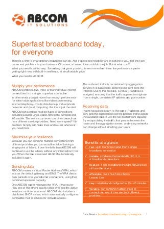 Superfast broadband today,
for everyone
There is a limit to what ordinary broadband can do. And if speed and reliability are important to you, that limit can
cause real problems for your business. Of course, a Leased Line could do the job. But at what cost?
What you need is a third way. Something that gives you two, three or even four times the performance you’re
getting right now, with built-in resilience, at an affordable price.
What you need is ABCOM.

onfigures compatible host machines for network access.

Multiply your performance

The outbound traffic is recombined by aggregation
servers in a data centre, before being sent on to the
Internet. During this process, a virtual IP address is
assigned, ensuring that the traffic appears to originate
from a single, consistent IP address and port number.

ABCOM combines two, three or four individual internet
connections into a single, superfast connection.
In other words you get more than enough performance
for extra-value applications like video conferencing,
internet telephony, off-site data backup, virtual private
networks and cloud computing. But that’s just the start.
ABCOM can combine multiple types of connections
including Leased Lines, cable, fibre optic, wireless and
4G mobile. The service can even combine connections
from different service providers. Need more speed? No
problem. Simply add more lines and routers whenever
you need them.

Receiving data
Incoming packets return to the same IP address and
port, and the aggregation servers balance traffic across
the available lines to use the full downstream capacity.
By encapsulating the traffic that passes between the
router and the aggregation server, underlying networks
can change without affecting your users.

Maximise your resilience
Because you can combine multiple connections from
different providers you can avoid the risk of having a
single point of failure. If one line fails then ABCOM will
continue to use the others, without any intervention from
you. When the line is restored ABCOM automatically
includes it again.

Sending data
ABCOM creates a Virtual Router Address (VRA), which
acts as the default gateway and DNS. The VRA directs
data packets over your internet connections, using their
combined upstream capacity.
One ABCOM router manages the VRA. If that router
fails, one of the others quickly takes over and the active
sessions continue as normal. ABCOM also includes a
distributed DHCP server, which automatically configures
compatible host machines for network access.

Benefits at a glance
 Fast: up to four times faster than a single
broadband connection

 Scalable: combines the bandwidth of 2, 3 or
4 broadband connections

 Resilient: if one broadband line fails ABCOM can
still use the others

 Affordable: costs much less than a
Leased Line

 Easy: installed and configured in 15 – 45 minutes
 Versatile: can combine multiple types of
connections even if they are from different
providers

Data Sheet – Superfast broadband today, for everyone

1

 