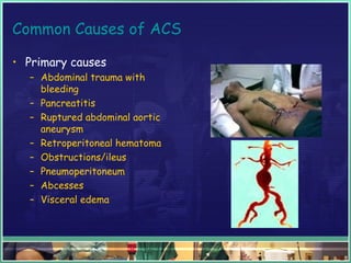 Common Causes of ACS
• Primary causes
– Abdominal trauma with
bleeding
– Pancreatitis
– Ruptured abdominal aortic
aneurysm
– Retroperitoneal hematoma
– Obstructions/ileus
– Pneumoperitoneum
– Abcesses
– Visceral edema
 