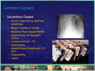 Common Causes
• Secondary Causes
– Acute respiratory distress
syndrome
– Major trauma or burns
– Massive fluid resuscitation
– Hypothermia <33 degrees
Celsius
– Acidosis with pH < 7.2
– Hypotension
– Massive blood transfusion > 10
units
– Coagulopathy
– Sepsis
 