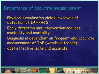 Importance of accurate measurement
• Physical examination yields low levels of
detection of IAH/ACS
• Early detection and intervention reduces
morbidity and mortality.
• Diagnosis is dependent on frequent and accurate
measurement of IAP (watching trends)
• Cost effective, safe and accurate
 