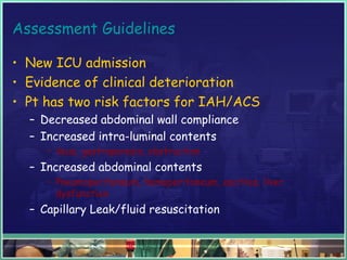 Assessment Guidelines
• New ICU admission
• Evidence of clinical deterioration
• Pt has two risk factors for IAH/ACS
– Decreased abdominal wall compliance
– Increased intra-luminal contents
• ileus, gastroparesis, obstruction
– Increased abdominal contents
• Pneumoperitoneum, hemoperitoneum, ascities, liver
dysfunction
– Capillary Leak/fluid resuscitation
 