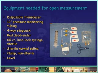 Equipment needed for open measurement
• Disposable transducer
• 12” pressure monitoring
tubing
• 4-way stopcock
• Red dead-ender
• 60 cc, lure-lock syringe,
sterile
• Sterile normal saline
• Clamp, non-sterile
• Level
 
