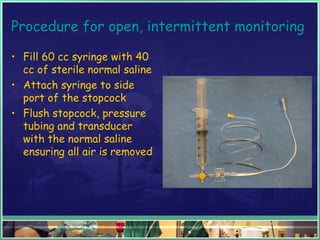 Procedure for open, intermittent monitoring
• Fill 60 cc syringe with 40
cc of sterile normal saline
• Attach syringe to side
port of the stopcock
• Flush stopcock, pressure
tubing and transducer
with the normal saline
ensuring all air is removed
 