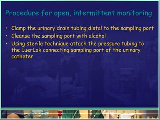 Procedure for open, intermittent monitoring
• Clamp the urinary drain tubing distal to the sampling port
• Cleanse the sampling port with alcohol
• Using sterile technique attach the pressure tubing to
the LuerLok connecting sampling port of the urinary
catheter
 