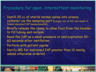 Procedure for open, intermittent monitoring
• Instill 25 cc of sterile normal saline into urinary
catheter via the sampling port (Larger vol. of NS can result in
falsely elevated IAP measurements)
• Briefly release the clamp to allow fluid from the bladder
to fill tubing and reclaim
• Read the IAP as a mean pressure at end expiration 30 –
60 seconds after instillation.
• Perform with patient supine
• Notify MD for sustained IAP greater than 12 mmHg
unless otherwise ordered.
 