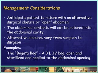 Management Considerations
• Anticipate patient to return with an alternative
surgical closure or “open” abdomen.
• The abdominal contents will not be sutured into
the abdominal cavity
• Alternative closures vary from surgeon to
surgeon
Examples:
The “Bogata Bag” – A 3 L IV bag, open and
sterilized and applied to the abdominal opening
 