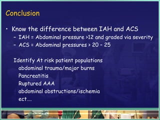 Conclusion
• Know the difference between IAH and ACS
– IAH = Abdominal pressure >12 and graded via severity
– ACS = Abdominal pressures > 20 – 25
Identify At risk patient populations
abdominal trauma/major burns
Pancreatitis
Ruptured AAA
abdominal obstructions/ischemia
ect….
 