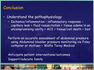 Conclusion
• Understand the pathophysiology
– Ischemia/inflammation – inflammatory response –
capillary leak + fluid resuscitation = tissue edema in an
uncompromising cavity = ACS = tissue/cell death = bad
Perform an accurate assessment of abdominal pressure
using Abdominal bladder pressure monitoring via Foley
catheter or AbViser – Wolfe Torey Medical
Anticipate patient interventions/outcomes
Support/educate family
 