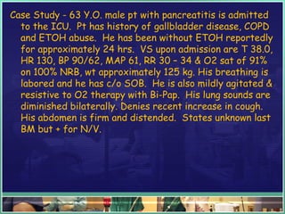 Case Study - 63 Y.O. male pt with pancreatitis is admitted
to the ICU. Pt has history of gallbladder disease, COPD
and ETOH abuse. He has been without ETOH reportedly
for approximately 24 hrs. VS upon admission are T 38.0,
HR 130, BP 90/62, MAP 61, RR 30 – 34 & O2 sat of 91%
on 100% NRB, wt approximately 125 kg. His breathing is
labored and he has c/o SOB. He is also mildly agitated &
resistive to O2 therapy with Bi-Pap. His lung sounds are
diminished bilaterally. Denies recent increase in cough.
His abdomen is firm and distended. States unknown last
BM but + for N/V.
 