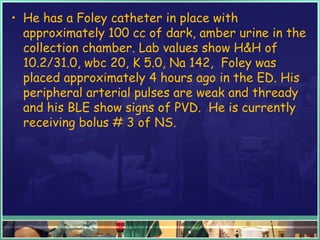 • He has a Foley catheter in place with
approximately 100 cc of dark, amber urine in the
collection chamber. Lab values show H&H of
10.2/31.0, wbc 20, K 5.0, Na 142, Foley was
placed approximately 4 hours ago in the ED. His
peripheral arterial pulses are weak and thready
and his BLE show signs of PVD. He is currently
receiving bolus # 3 of NS.
 
