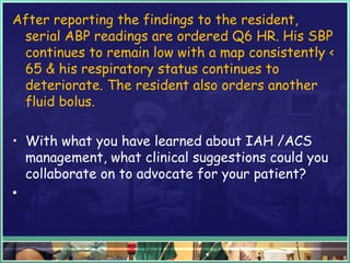 After reporting the findings to the resident,
serial ABP readings are ordered Q6 HR. His SBP
continues to remain low with a map consistently <
65 & his respiratory status continues to
deteriorate. The resident also orders another
fluid bolus.
• With what you have learned about IAH /ACS
management, what clinical suggestions could you
collaborate on to advocate for your patient?
•  
 