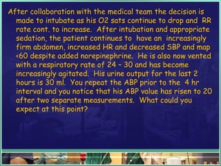 After collaboration with the medical team the decision is
made to intubate as his O2 sats continue to drop and RR
rate cont. to increase. After intubation and appropriate
sedation, the patient continues to have an increasingly
firm abdomen, increased HR and decreased SBP and map
<60 despite added norepinephrine. He is also now vented
with a respiratory rate of 24 – 30 and has become
increasingly agitated. His urine output for the last 2
hours is 30 ml. You repeat the ABP prior to the 4 hr
interval and you notice that his ABP value has risen to 20
after two separate measurements. What could you
expect at this point?
 