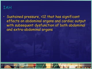 IAH
• Sustained pressure, >12 that has significant
effects on abdominal organs and cardiac output
with subsequent dysfunction of both abdominal
and extra-abdominal organs
 