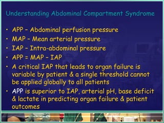 Understanding Abdominal Compartment Syndrome
• APP – Abdominal perfusion pressure
• MAP – Mean arterial pressure
• IAP – Intra-abdominal pressure
• APP = MAP – IAP
• A critical IAP that leads to organ failure is
variable by patient & a single threshold cannot
be applied globally to all patients
• APP is superior to IAP, arterial pH, base deficit
& lactate in predicting organ failure & patient
outcomes
 