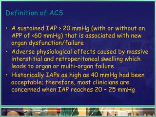 Definition of ACS
• A sustained IAP > 20 mmHg (with or without an
APP of <60 mmHg) that is associated with new
organ dysfunction/failure
• Adverse physiological effects caused by massive
interstitial and retroperitoneal swelling which
leads to organ or multi-organ failure
• Historically IAPs as high as 40 mmHg had been
acceptable; therefore, most clinicians are
concerned when IAP reaches 20 – 25 mmHg
 