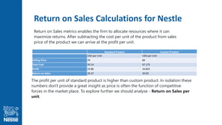 Return on Sales Calculations for Nestle
Standard Product Custom Product
USD per Unit USD per Unit
Selling Price 70 84
Total Cost 50.14 67.175
Profit 19.86 16.825
Return on Sales 28.37 20.03
Return on Sales metrics enables the firm to allocate resources where it can
maximize returns. After subtracting the cost per unit of the product from sales
price of the product we can arrive at the profit per unit.
The profit per unit of standard product is higher than custom product. In isolation these
numbers don't provide a great insight as price is often the function of competitive
forces in the market place. To explore further we should analyse - Return on Sales per
unit.
 