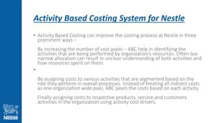Activity Based Costing System for Nestle
• Activity Based Costing can improve the costing process at Nestle in three
prominent ways –
By increasing the number of cost pools – ABC help in identifying the
activities that are being performed by organization’s resources. Often too
narrow allocation can result in unclear understanding of both activities and
how resources spent on them.
•
By assigning costs to various activities that are segmented based on the
role they perform in overall processes. Instead of treating all indirect costs
as one organization wide pool, ABC pools the costs based on each activity.
Finally assigning costs to respective products, service and customers
activities in the organization using activity cost drivers.
 