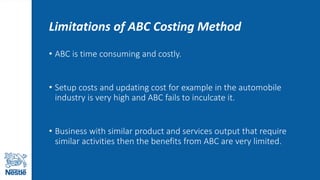 Limitations of ABC Costing Method
• ABC is time consuming and costly.
• Setup costs and updating cost for example in the automobile
industry is very high and ABC fails to inculcate it.
• Business with similar product and services output that require
similar activities then the benefits from ABC are very limited.
 